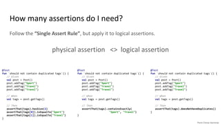 How many assertions do I need?
Follow the “Single Assert Rule”, but apply it to logical assertions.
physical assertion <> logical assertion
@Test
fun `should not contain duplicated tags`() {
// Given
val post = Post()
post.addTag("Sport")
post.addTag("Travel")
post.addTag("Travel")
// When
val tags = post.getTags()
// Then
assertThat(tags).hasSize(2)
assertThat(tags[0]).isEqualTo("Sport")
assertThat(tags[1]).isEqualTo("Travel")
}
@Test
fun `should not contain duplicated tags`() {
// Given
val post = Post()
post.addTag("Sport")
post.addTag("Travel")
post.addTag("Travel")
// When
val tags = post.getTags()
// Then
assertThat(tags).containsExactly(
"Sport", "Travel")
}
@Test
fun `should not contain duplicated tags`() {
// Given
val post = Post()
post.addTag("Sport")
post.addTag("Travel")
post.addTag("Travel")
// When
val tags = post.getTags()
// Then
assertThat(tags).doesNotHaveDuplicates()
}
 