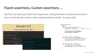 Use them to make your tests more expressive, raising the level of abstraction to talk in
terms of the domain and less about implementation details. A custom DSL!
Fluent assertions, Custom assertions ...
class PersonTest {
@Test
fun using_custom_assertions() {
val person = Person(name = "Alice", age = 21)
assert(person).hasValidName()
assert(person).isAdult()
}
// AssertK Custom assertions
fun Assert<Person>.hasValidName() {
if (actual.name.isNotBlank()) return
expected("Name must not be blank")
}
fun Assert<Person>.isAdult() {
if (actual.age >= 18) return
expected("Age must not be below 18")
}
}
 