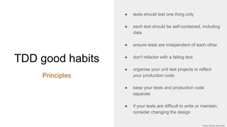 TDD good habits
Principles
● tests should test one thing only
● each test should be self-contained, including
data
● ensure tests are independent of each other
● don't refactor with a failing test
● organise your unit test projects to reflect
your production code
● keep your tests and production code
separate
● if your tests are difficult to write or maintain,
consider changing the design
 