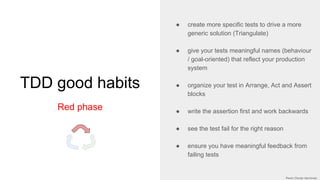 TDD good habits
Red phase
● create more specific tests to drive a more
generic solution (Triangulate)
● give your tests meaningful names (behaviour
/ goal-oriented) that reflect your production
system
● organize your test in Arrange, Act and Assert
blocks
● write the assertion first and work backwards
● see the test fail for the right reason
● ensure you have meaningful feedback from
failing tests
 