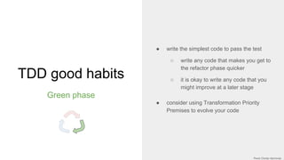 TDD good habits
Green phase
● write the simplest code to pass the test
○ write any code that makes you get to
the refactor phase quicker
○ it is okay to write any code that you
might improve at a later stage
● consider using Transformation Priority
Premises to evolve your code
 