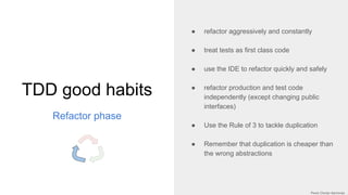 TDD good habits
Refactor phase
● refactor aggressively and constantly
● treat tests as first class code
● use the IDE to refactor quickly and safely
● refactor production and test code
independently (except changing public
interfaces)
● Use the Rule of 3 to tackle duplication
● Remember that duplication is cheaper than
the wrong abstractions
 