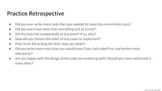 Practice Retrospective
● Did you ever write more code than you needed to make the current tests pass?
● Did you ever have more than one failing test at a time?
● Did the tests fail unexpectedly at any point? If so, why?
● How did you choose the order of test cases to implement?
● How much did writing the tests slow you down?
● Did you write more tests than you would have if you had coded first and written tests
afterwards?
● Are you happy with the design of the code you ended up with? Should you have refactored it
more often?
 