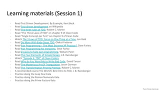 Learning materials (Session 1)
- Read Test Driven Development: By Example, Kent Beck
- Read Test-driven development on Wikipedia
- Read The three rules of TDD, Robert C. Martin
- Read "The Three Laws of TDD" on chapter 9 of Clean Code
- Read "Single Concept per Test" on chapter 9 of Clean Code
- Watch The 3 Laws of TDD: Focus on One Thing at a Time, Jon Reid
- Read Do More With Baby-Steps TDD, Oleksii Fedorov
- Read Pair Programming – The Most Extreme XP Practice?, Dave Farley
- Read Pair Programming for Introverts, Dave Farley
- Read 21 ways to hate pair programming, William Pietri
- Read The Four Elements of Simple Design, J.B. Rainsberger
- Watch “Episode 6: TDD” of Clean Coders
- Read Why do You Want Me to Write Bad Code, David Tanzer
- Read The Mysterious Art Of Triangulation, Jason Gorman
- Read The Transformation Priority Premise, Robert C. Martin
- A recomended course The World's Best Intro to TDD, J. B. Rainsberger
- Practice doing the Leap Year Kata
- Practice doing the Roman Numerals Kata
- Practice doing the Prime Factors Kata
 