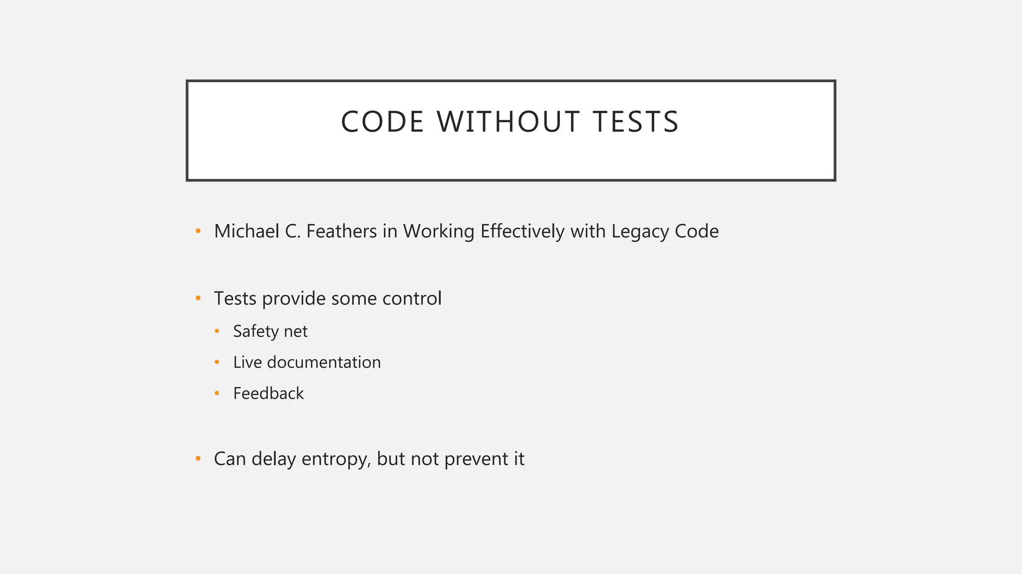 CODE WITHOUT TESTS
• Michael C. Feathers in Working Effectively with Legacy Code
• Tests provide some control
• Safety net
• Live documentation
• Feedback
• Can delay entropy, but not prevent it
 
