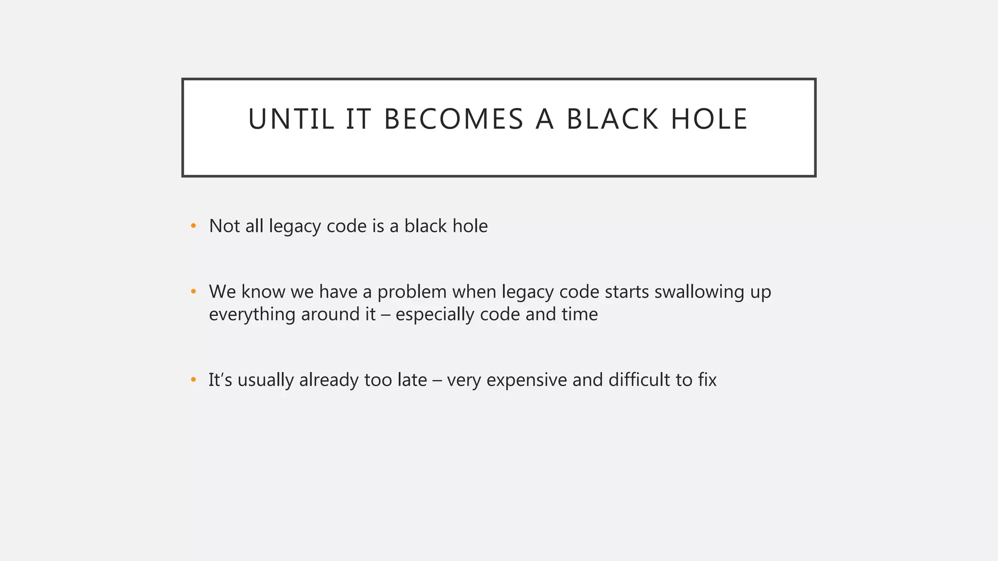 UNTIL IT BECOMES A BLACK HOLE
• Not all legacy code is a black hole
• We know we have a problem when legacy code starts swallowing up
everything around it – especially code and time
• It’s usually already too late – very expensive and difficult to fix
 