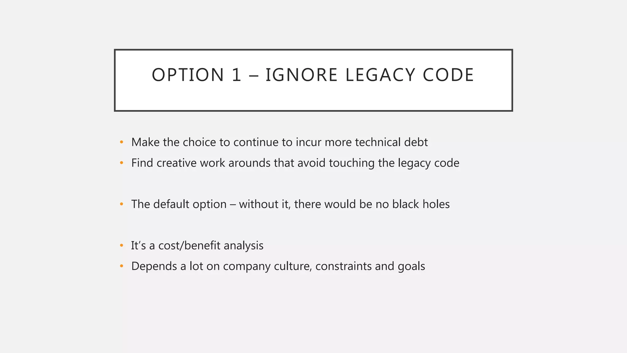 OPTION 1 – IGNORE LEGACY CODE
• Make the choice to continue to incur more technical debt
• Find creative work arounds that avoid touching the legacy code
• The default option – without it, there would be no black holes
• It’s a cost/benefit analysis
• Depends a lot on company culture, constraints and goals
 