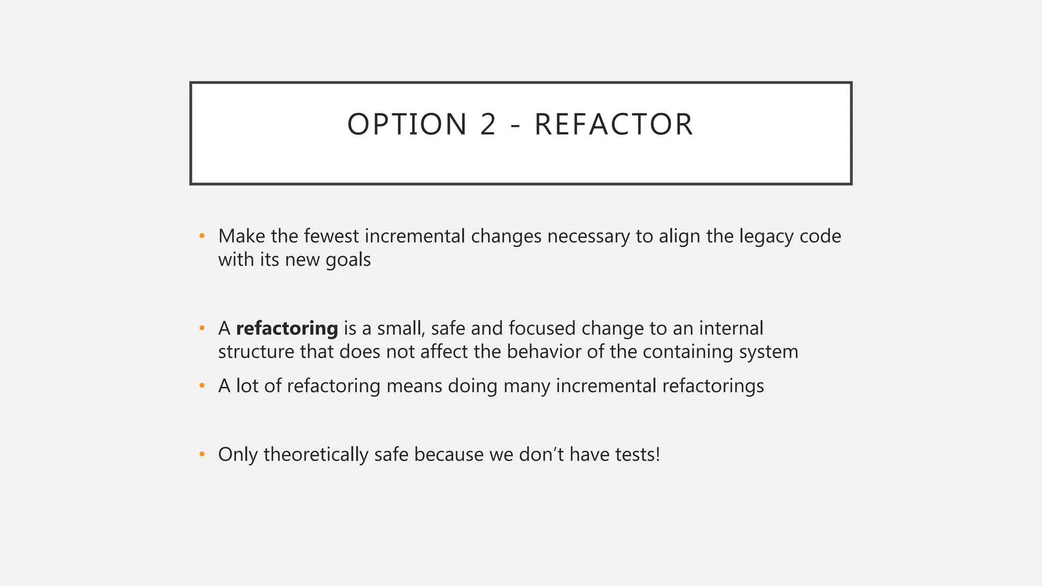 OPTION 2 - REFACTOR
• Make the fewest incremental changes necessary to align the legacy code
with its new goals
• A refactoring is a small, safe and focused change to an internal
structure that does not affect the behavior of the containing system
• A lot of refactoring means doing many incremental refactorings
• Only theoretically safe because we don’t have tests!
 