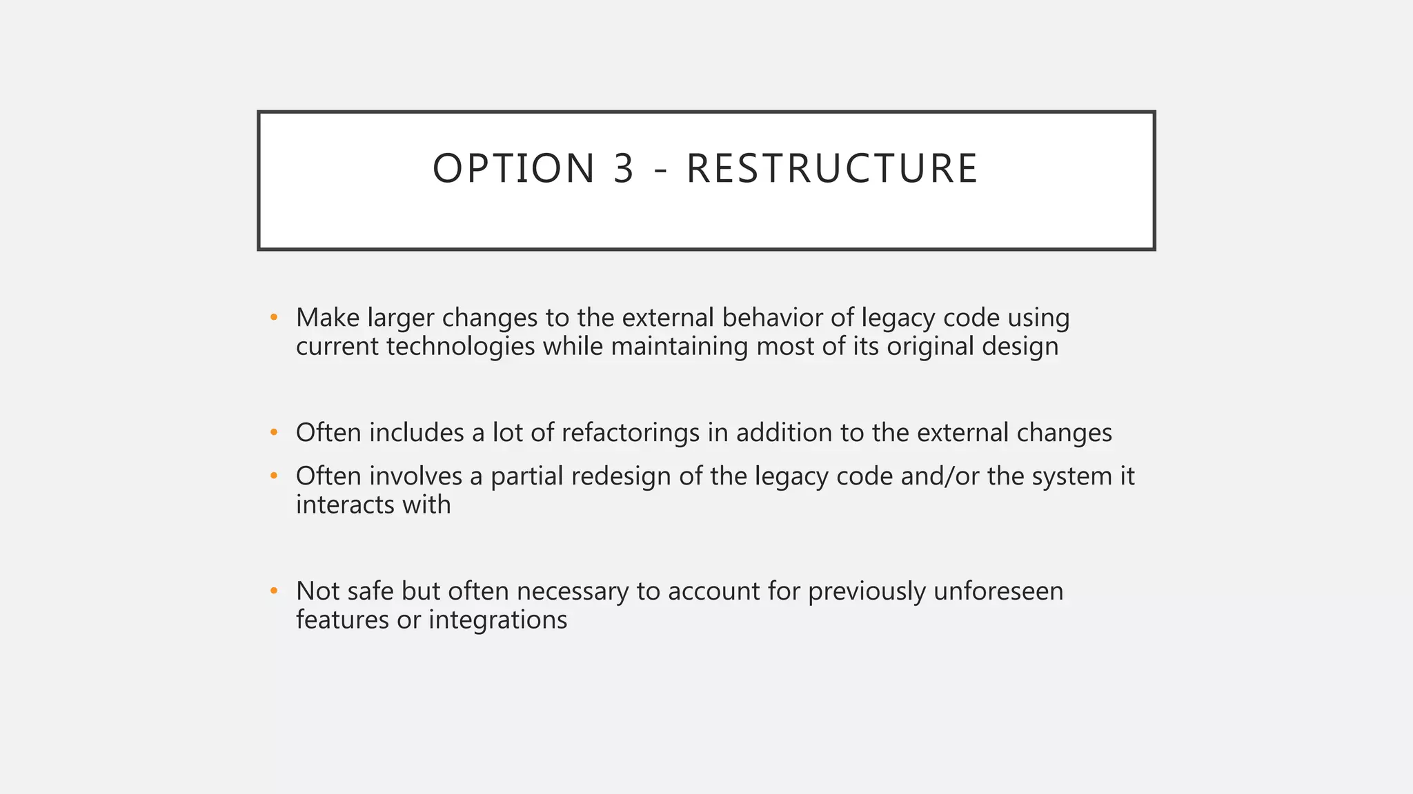 OPTION 3 - RESTRUCTURE
• Make larger changes to the external behavior of legacy code using
current technologies while maintaining most of its original design
• Often includes a lot of refactorings in addition to the external changes
• Often involves a partial redesign of the legacy code and/or the system it
interacts with
• Not safe but often necessary to account for previously unforeseen
features or integrations
 