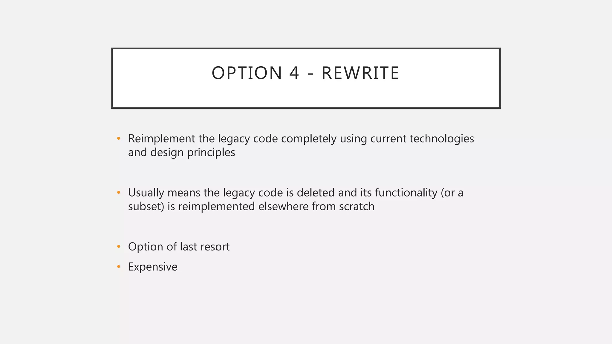 OPTION 4 - REWRITE
• Reimplement the legacy code completely using current technologies
and design principles
• Usually means the legacy code is deleted and its functionality (or a
subset) is reimplemented elsewhere from scratch
• Option of last resort
• Expensive
 