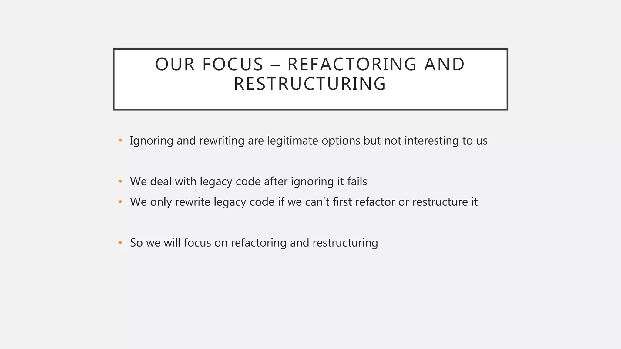 OUR FOCUS – REFACTORING AND
RESTRUCTURING
• Ignoring and rewriting are legitimate options but not interesting to us
• We deal with legacy code after ignoring it fails
• We only rewrite legacy code if we can’t first refactor or restructure it
• So we will focus on refactoring and restructuring
 