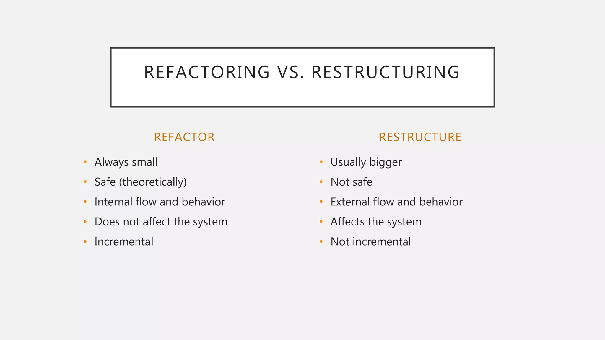 REFACTOR
• Always small
• Safe (theoretically)
• Internal flow and behavior
• Does not affect the system
• Incremental
• Usually bigger
• Not safe
• External flow and behavior
• Affects the system
• Not incremental
RESTRUCTURE
REFACTORING VS. RESTRUCTURING
 