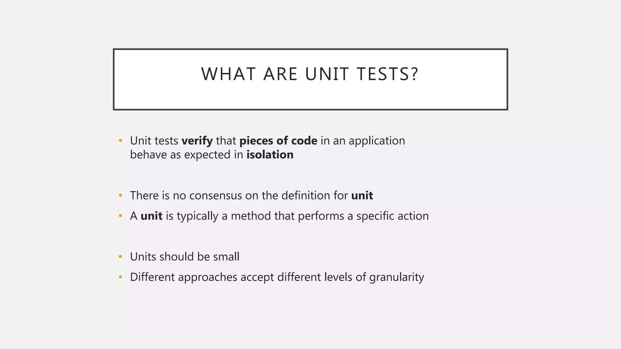 WHAT ARE UNIT TESTS?
• Unit tests verify that pieces of code in an application
behave as expected in isolation
• There is no consensus on the definition for unit
• A unit is typically a method that performs a specific action
• Units should be small
• Different approaches accept different levels of granularity
 