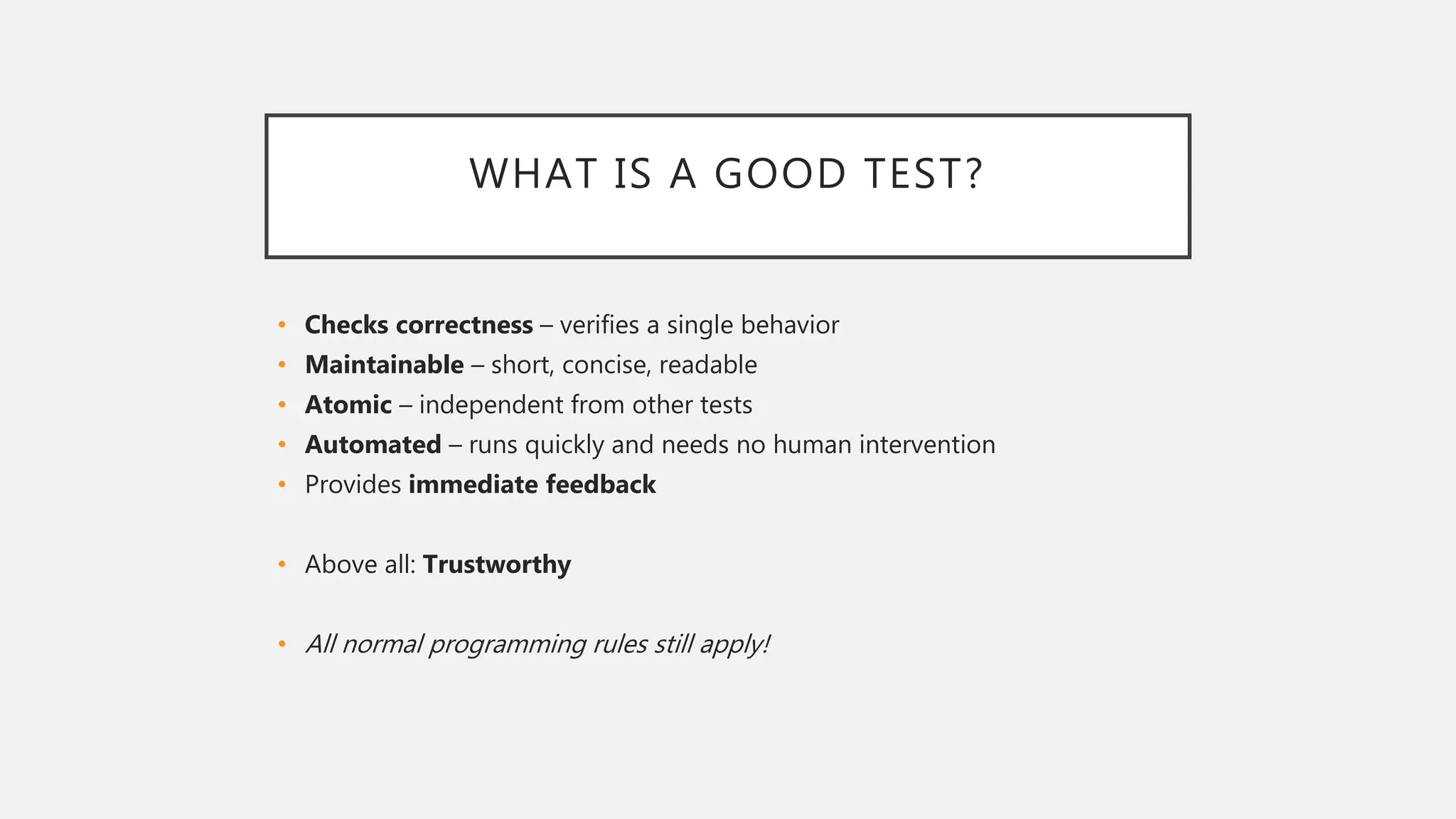 WHAT IS A GOOD TEST?
• Checks correctness – verifies a single behavior
• Maintainable – short, concise, readable
• Atomic – independent from other tests
• Automated – runs quickly and needs no human intervention
• Provides immediate feedback
• Above all: Trustworthy
• All normal programming rules still apply!
 