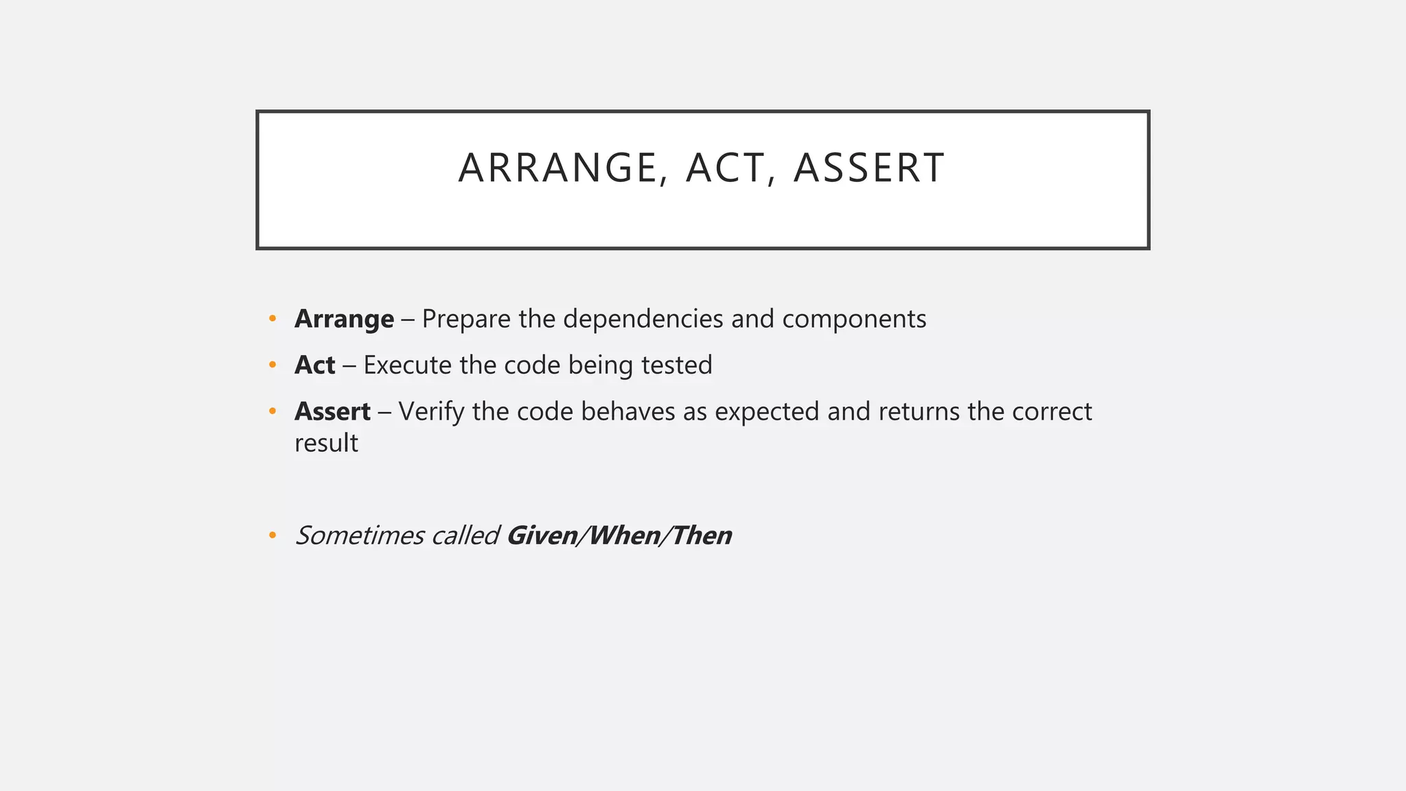 ARRANGE, ACT, ASSERT
• Arrange – Prepare the dependencies and components
• Act – Execute the code being tested
• Assert – Verify the code behaves as expected and returns the correct
result
• Sometimes called Given/When/Then
 