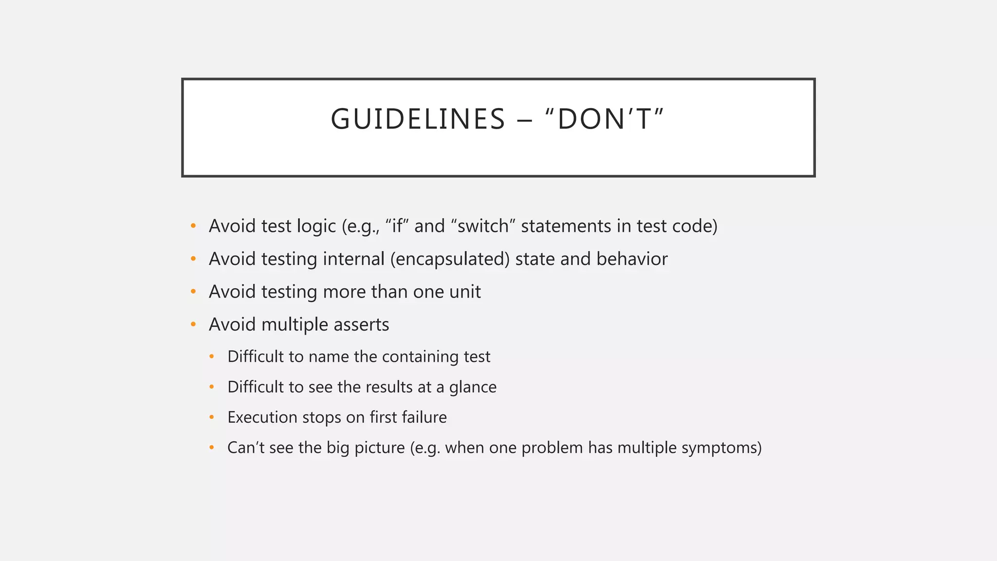 GUIDELINES – “DON’T”
• Avoid test logic (e.g., “if” and “switch” statements in test code)
• Avoid testing internal (encapsulated) state and behavior
• Avoid testing more than one unit
• Avoid multiple asserts
• Difficult to name the containing test
• Difficult to see the results at a glance
• Execution stops on first failure
• Can’t see the big picture (e.g. when one problem has multiple symptoms)
 