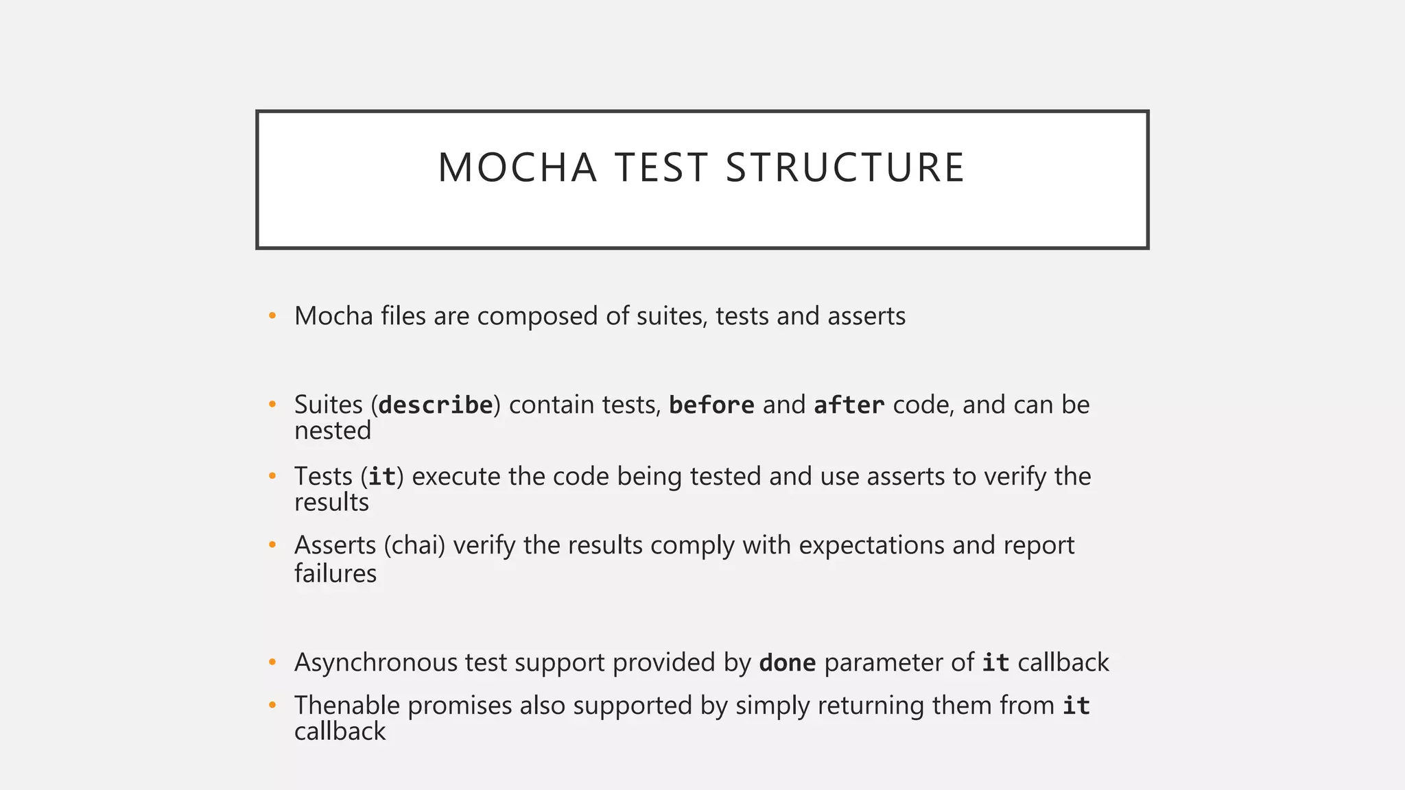 MOCHA TEST STRUCTURE
• Mocha files are composed of suites, tests and asserts
• Suites (describe) contain tests, before and after code, and can be
nested
• Tests (it) execute the code being tested and use asserts to verify the
results
• Asserts (chai) verify the results comply with expectations and report
failures
• Asynchronous test support provided by done parameter of it callback
• Thenable promises also supported by simply returning them from it
callback
 