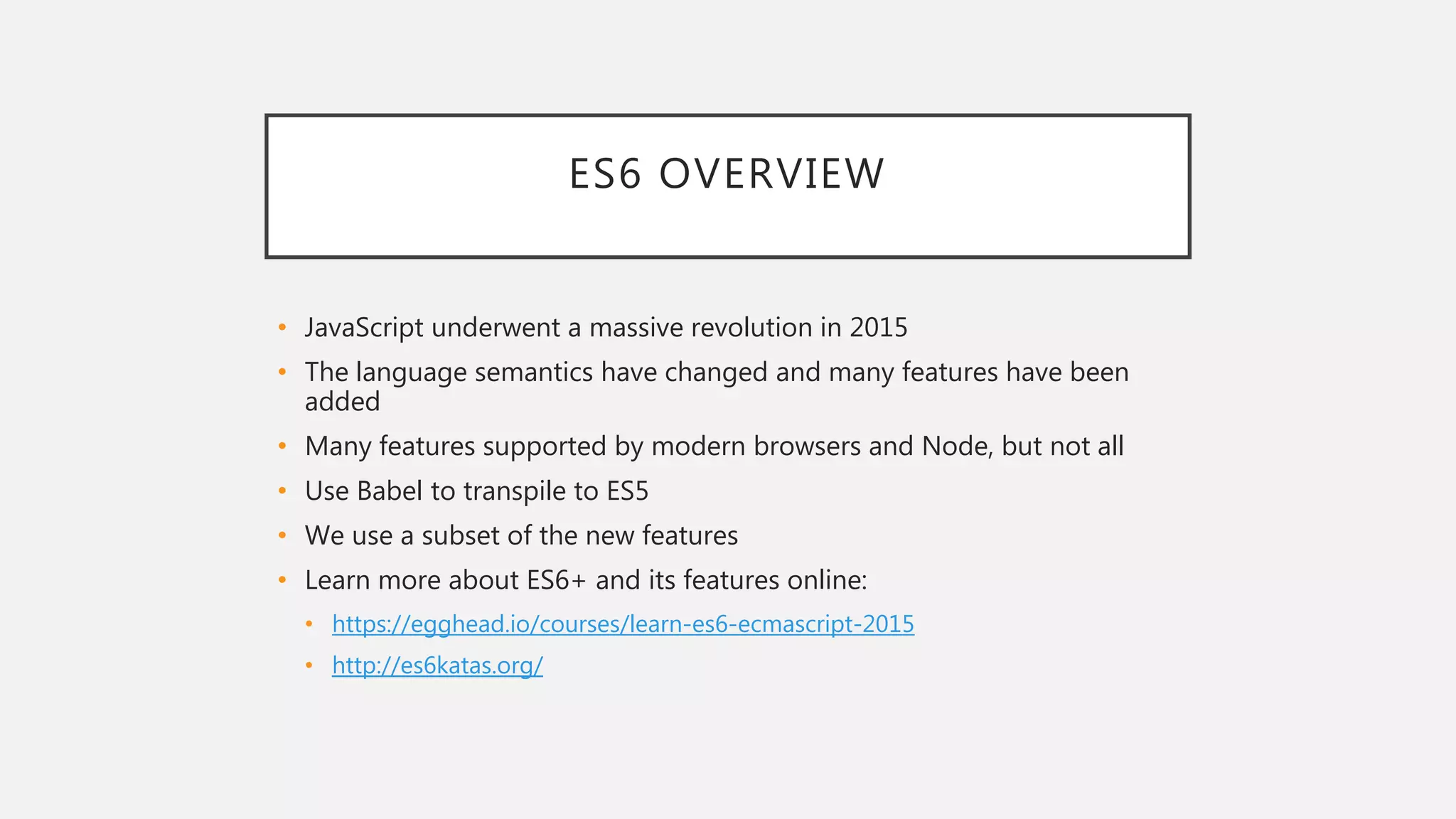 ES6 OVERVIEW
• JavaScript underwent a massive revolution in 2015
• The language semantics have changed and many features have been
added
• Many features supported by modern browsers and Node, but not all
• Use Babel to transpile to ES5
• We use a subset of the new features
• Learn more about ES6+ and its features online:
• https://egghead.io/courses/learn-es6-ecmascript-2015
• http://es6katas.org/
 