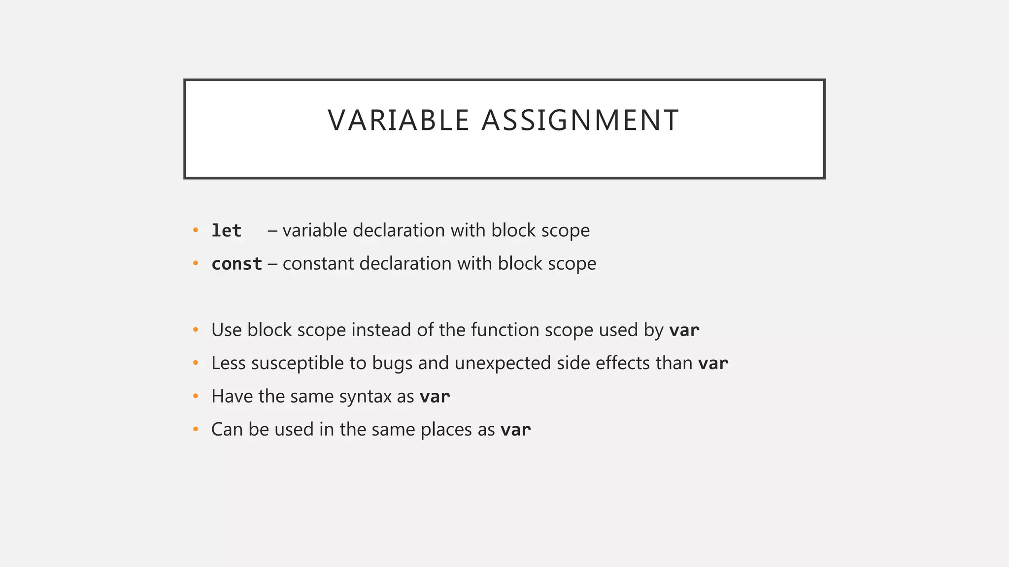VARIABLE ASSIGNMENT
• let – variable declaration with block scope
• const – constant declaration with block scope
• Use block scope instead of the function scope used by var
• Less susceptible to bugs and unexpected side effects than var
• Have the same syntax as var
• Can be used in the same places as var
 