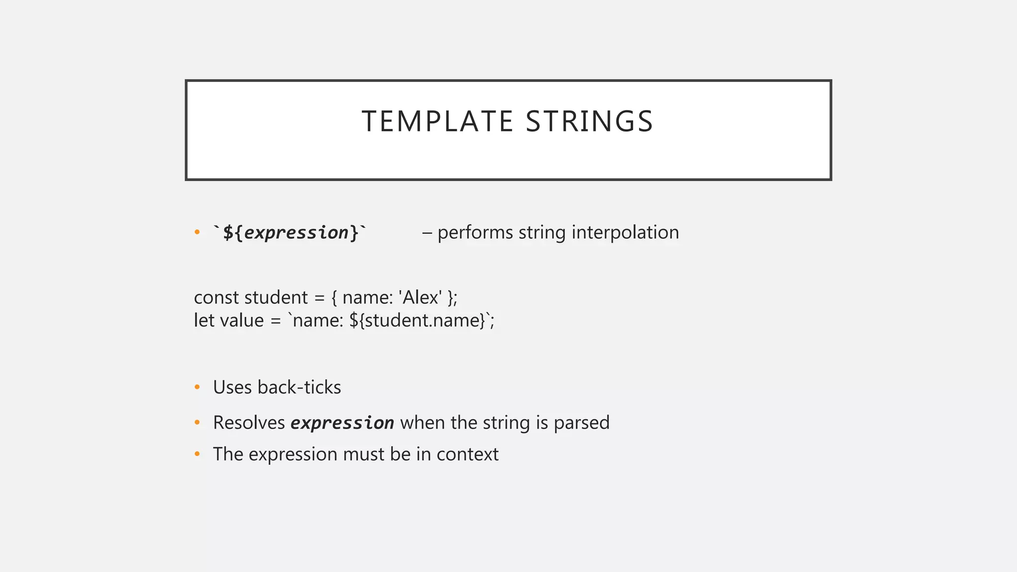 TEMPLATE STRINGS
• `${expression}` – performs string interpolation
const student = { name: 'Alex' };
let value = `name: ${student.name}`;
• Uses back-ticks
• Resolves expression when the string is parsed
• The expression must be in context
 