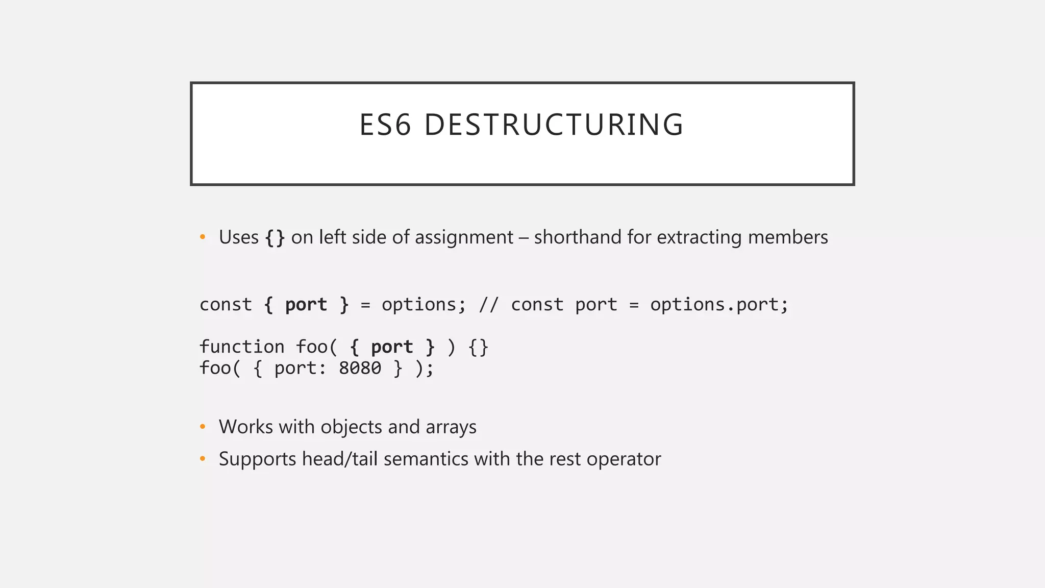 ES6 DESTRUCTURING
• Uses {} on left side of assignment – shorthand for extracting members
const { port } = options; // const port = options.port;
function foo( { port } ) {}
foo( { port: 8080 } );
• Works with objects and arrays
• Supports head/tail semantics with the rest operator
 