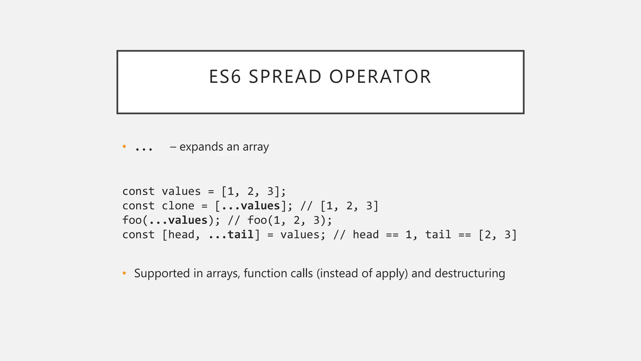 ES6 SPREAD OPERATOR
• ... – expands an array
const values = [1, 2, 3];
const clone = [...values]; // [1, 2, 3]
foo(...values); // foo(1, 2, 3);
const [head, ...tail] = values; // head == 1, tail == [2, 3]
• Supported in arrays, function calls (instead of apply) and destructuring
 