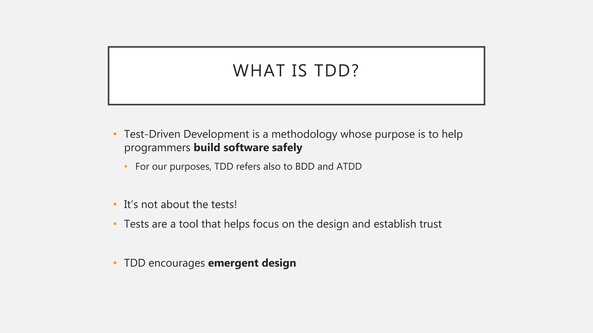 WHAT IS TDD?
• Test-Driven Development is a methodology whose purpose is to help
programmers build software safely
• For our purposes, TDD refers also to BDD and ATDD
• It’s not about the tests!
• Tests are a tool that helps focus on the design and establish trust
• TDD encourages emergent design
 