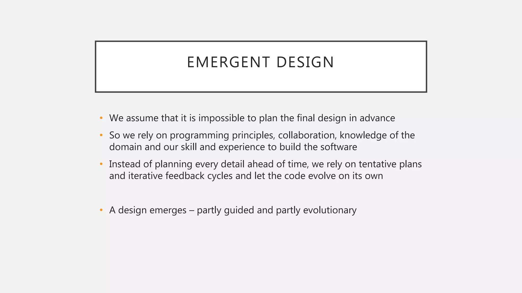 EMERGENT DESIGN
• We assume that it is impossible to plan the final design in advance
• So we rely on programming principles, collaboration, knowledge of the
domain and our skill and experience to build the software
• Instead of planning every detail ahead of time, we rely on tentative plans
and iterative feedback cycles and let the code evolve on its own
• A design emerges – partly guided and partly evolutionary
 