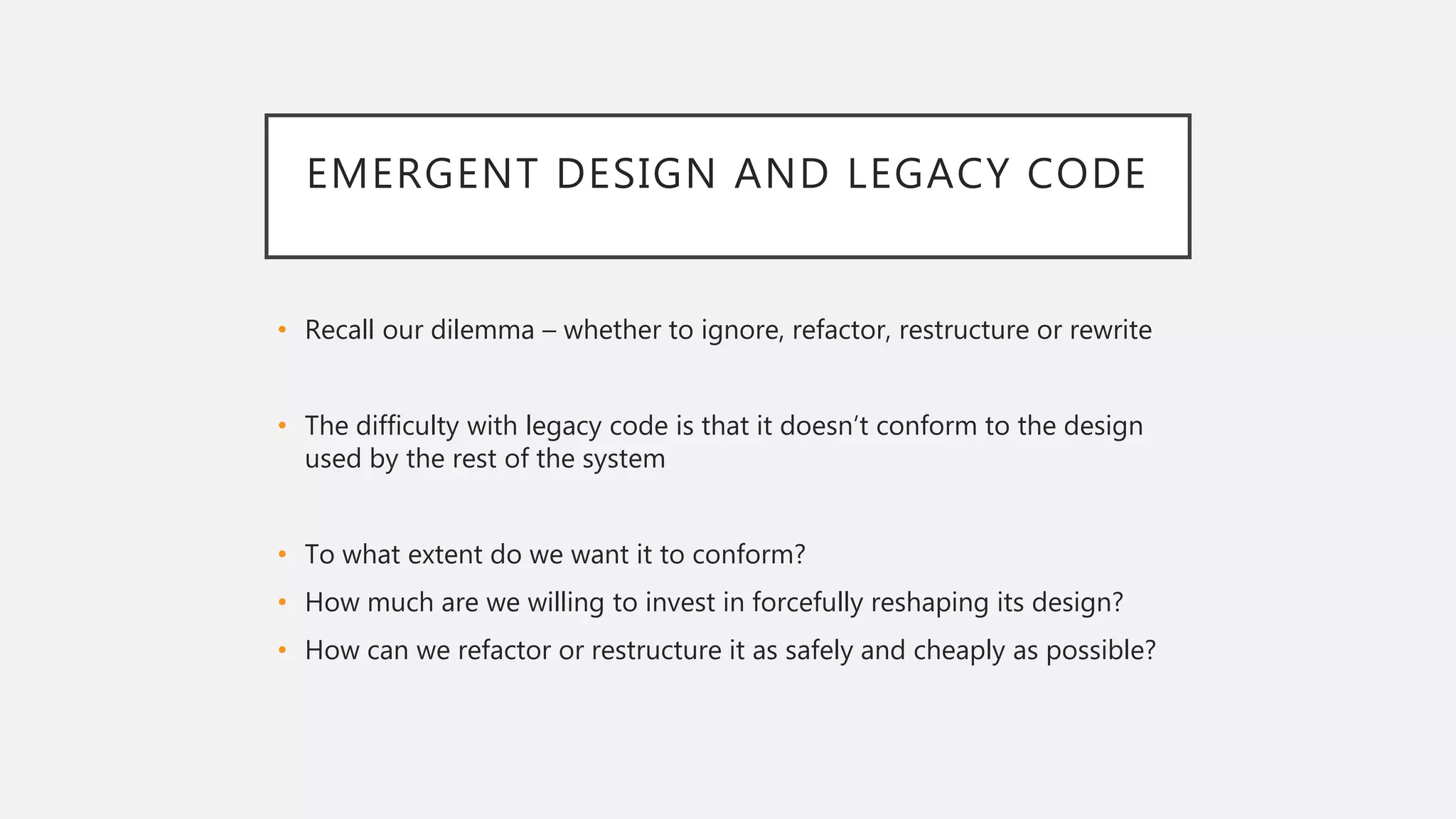EMERGENT DESIGN AND LEGACY CODE
• Recall our dilemma – whether to ignore, refactor, restructure or rewrite
• The difficulty with legacy code is that it doesn’t conform to the design
used by the rest of the system
• To what extent do we want it to conform?
• How much are we willing to invest in forcefully reshaping its design?
• How can we refactor or restructure it as safely and cheaply as possible?
 