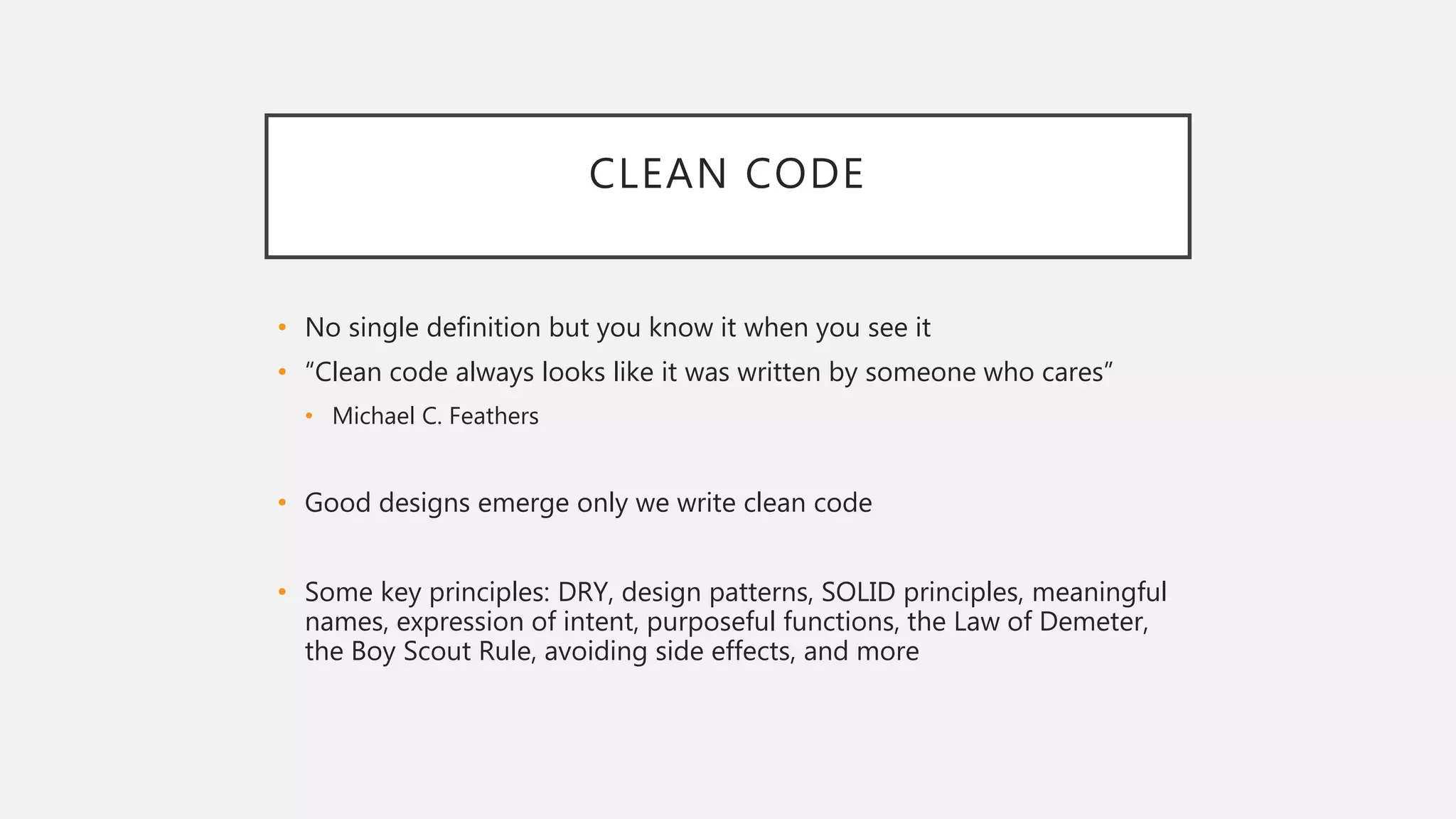 CLEAN CODE
• No single definition but you know it when you see it
• “Clean code always looks like it was written by someone who cares”
• Michael C. Feathers
• Good designs emerge only we write clean code
• Some key principles: DRY, design patterns, SOLID principles, meaningful
names, expression of intent, purposeful functions, the Law of Demeter,
the Boy Scout Rule, avoiding side effects, and more
 