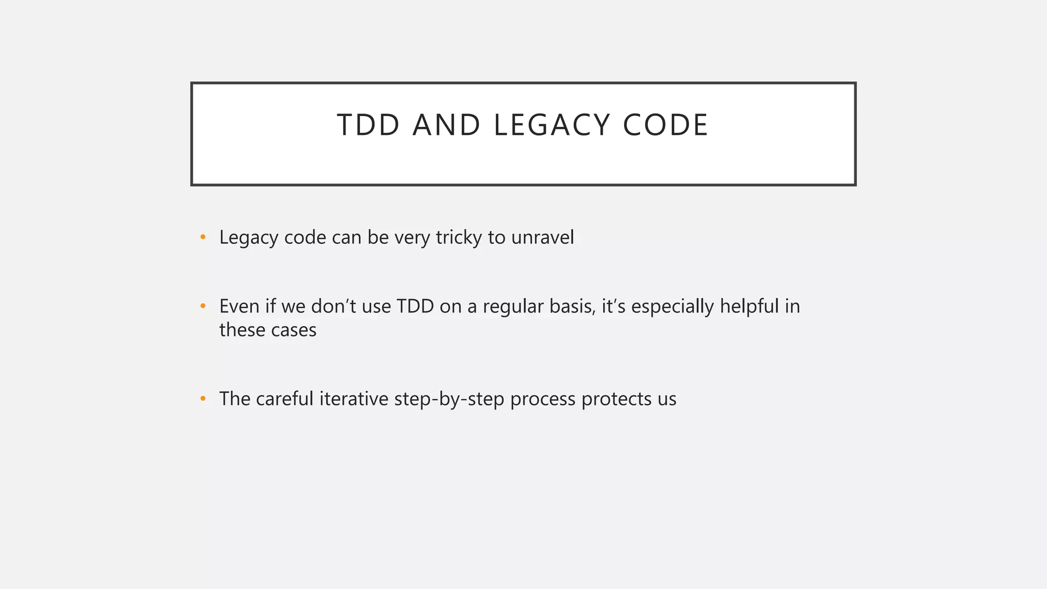 TDD AND LEGACY CODE
• Legacy code can be very tricky to unravel
• Even if we don’t use TDD on a regular basis, it’s especially helpful in
these cases
• The careful iterative step-by-step process protects us
 