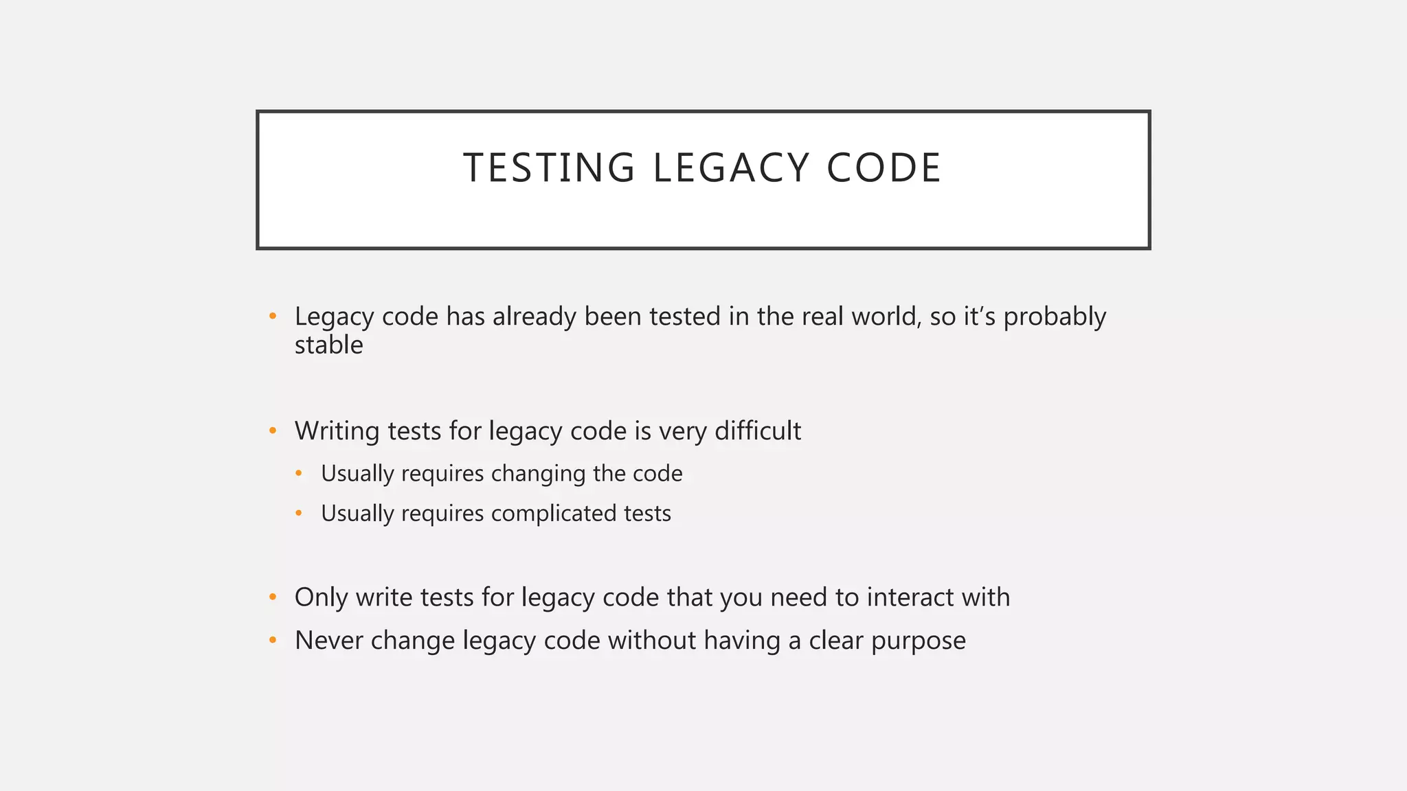 TESTING LEGACY CODE
• Legacy code has already been tested in the real world, so it’s probably
stable
• Writing tests for legacy code is very difficult
• Usually requires changing the code
• Usually requires complicated tests
• Only write tests for legacy code that you need to interact with
• Never change legacy code without having a clear purpose
 