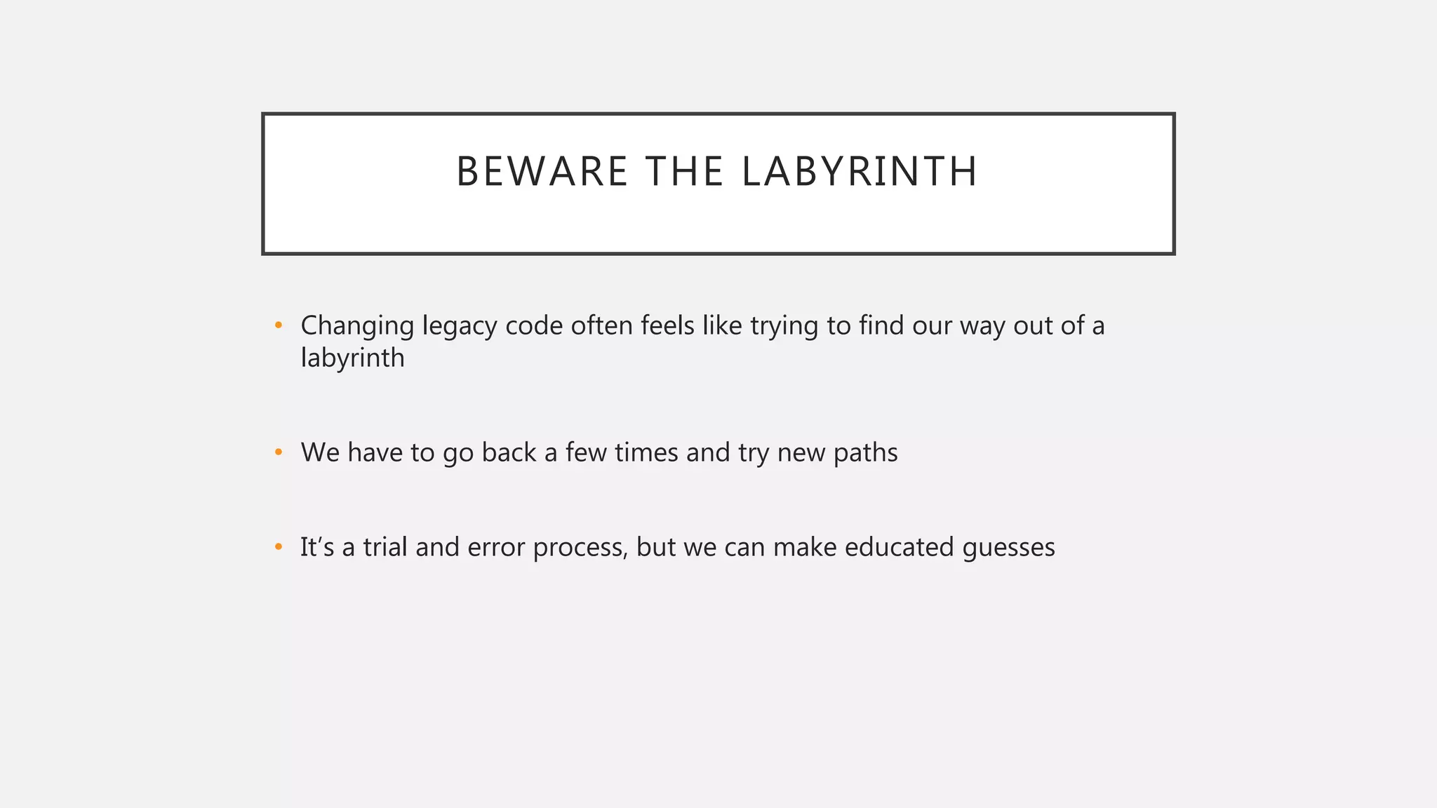 BEWARE THE LABYRINTH
• Changing legacy code often feels like trying to find our way out of a
labyrinth
• We have to go back a few times and try new paths
• It’s a trial and error process, but we can make educated guesses
 