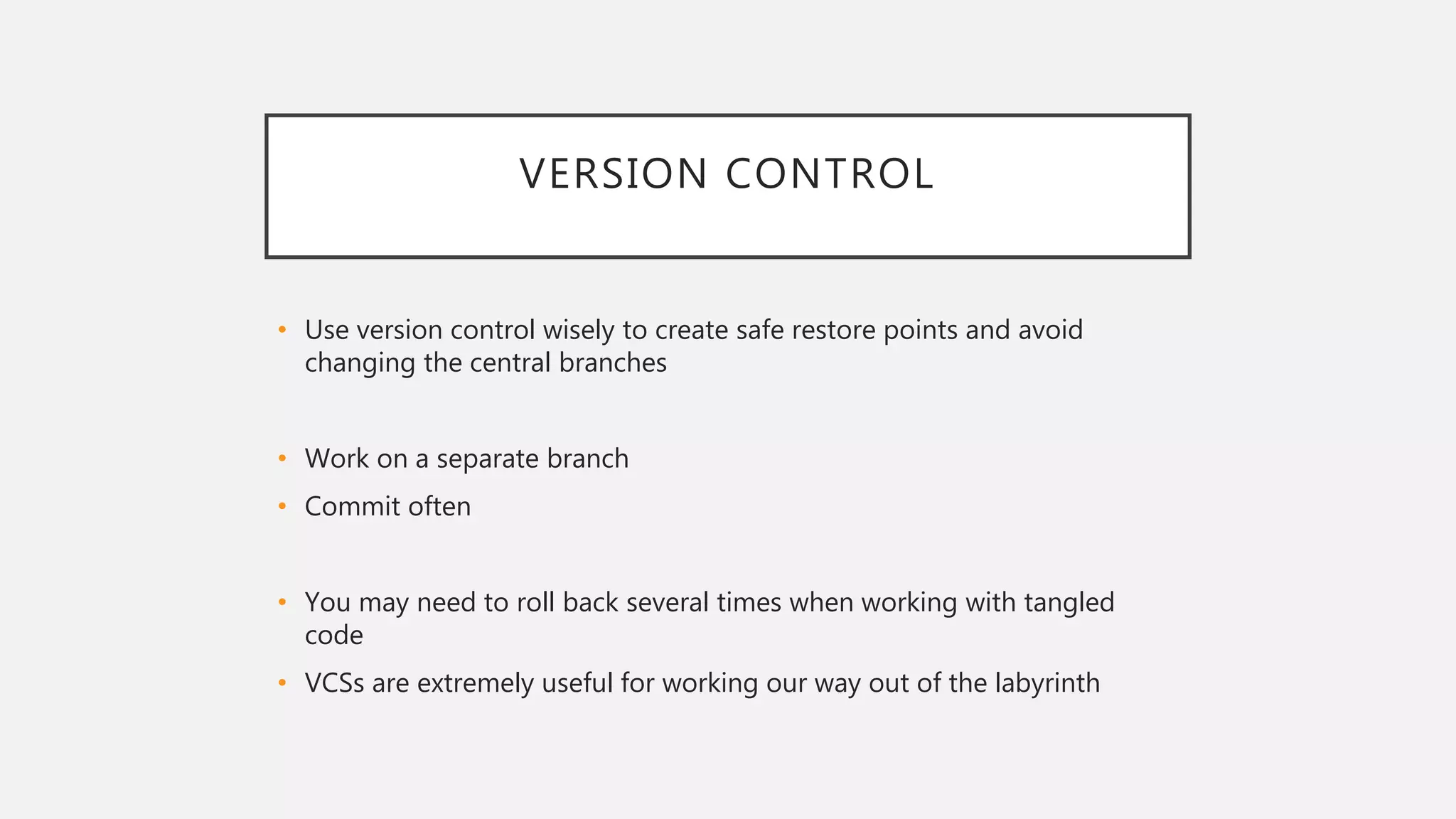 VERSION CONTROL
• Use version control wisely to create safe restore points and avoid
changing the central branches
• Work on a separate branch
• Commit often
• You may need to roll back several times when working with tangled
code
• VCSs are extremely useful for working our way out of the labyrinth
 