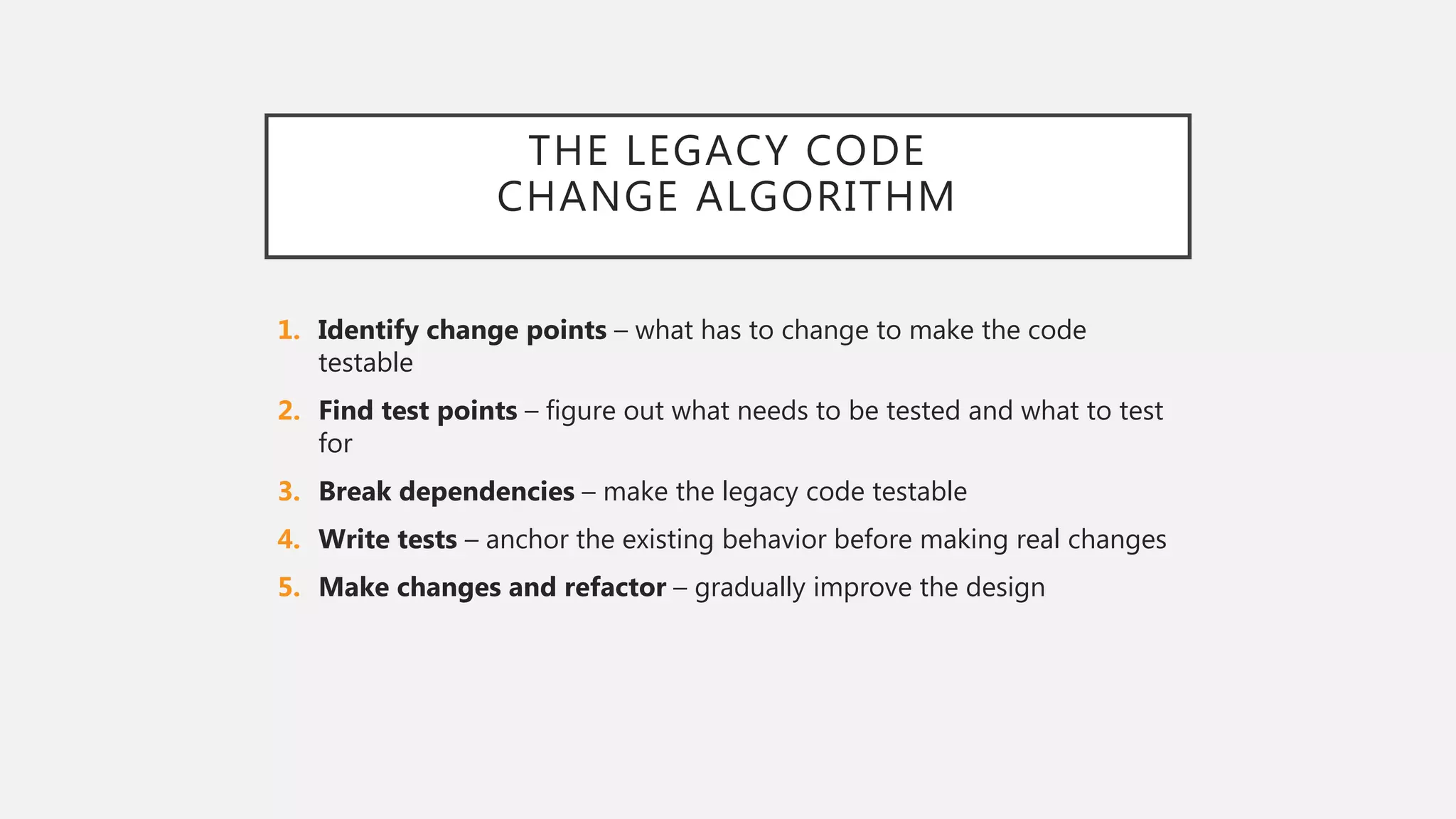 THE LEGACY CODE
CHANGE ALGORITHM
1. Identify change points – what has to change to make the code
testable
2. Find test points – figure out what needs to be tested and what to test
for
3. Break dependencies – make the legacy code testable
4. Write tests – anchor the existing behavior before making real changes
5. Make changes and refactor – gradually improve the design
 