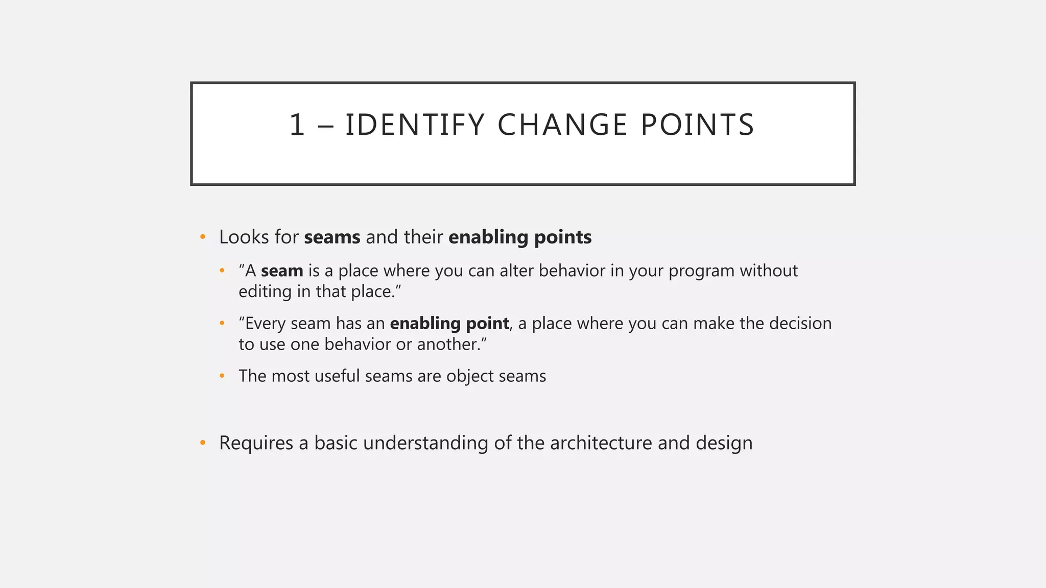 1 – IDENTIFY CHANGE POINTS
• Looks for seams and their enabling points
• “A seam is a place where you can alter behavior in your program without
editing in that place.”
• “Every seam has an enabling point, a place where you can make the decision
to use one behavior or another.”
• The most useful seams are object seams
• Requires a basic understanding of the architecture and design
 