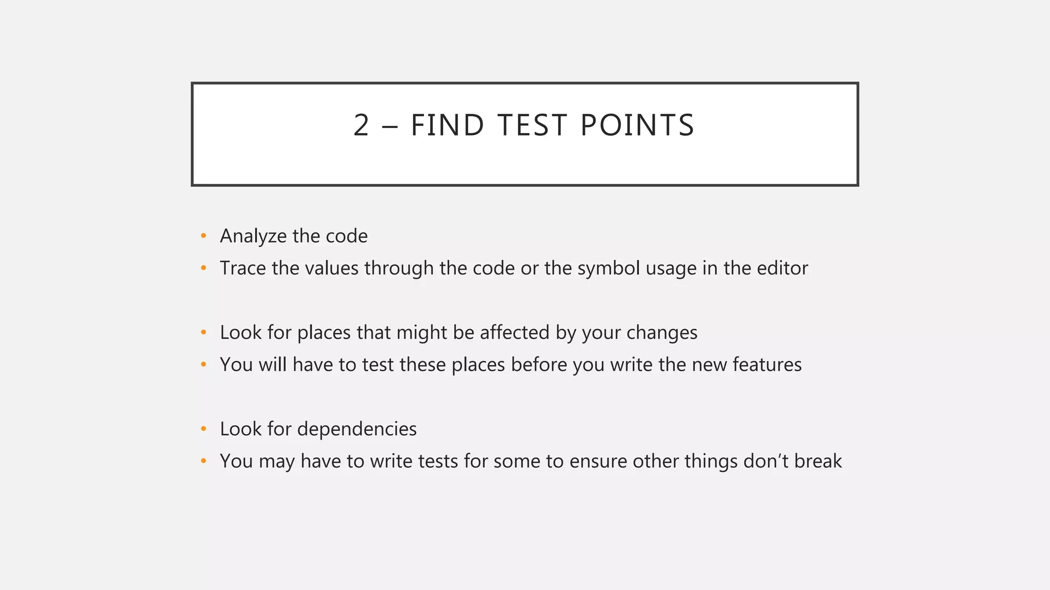 2 – FIND TEST POINTS
• Analyze the code
• Trace the values through the code or the symbol usage in the editor
• Look for places that might be affected by your changes
• You will have to test these places before you write the new features
• Look for dependencies
• You may have to write tests for some to ensure other things don’t break
 