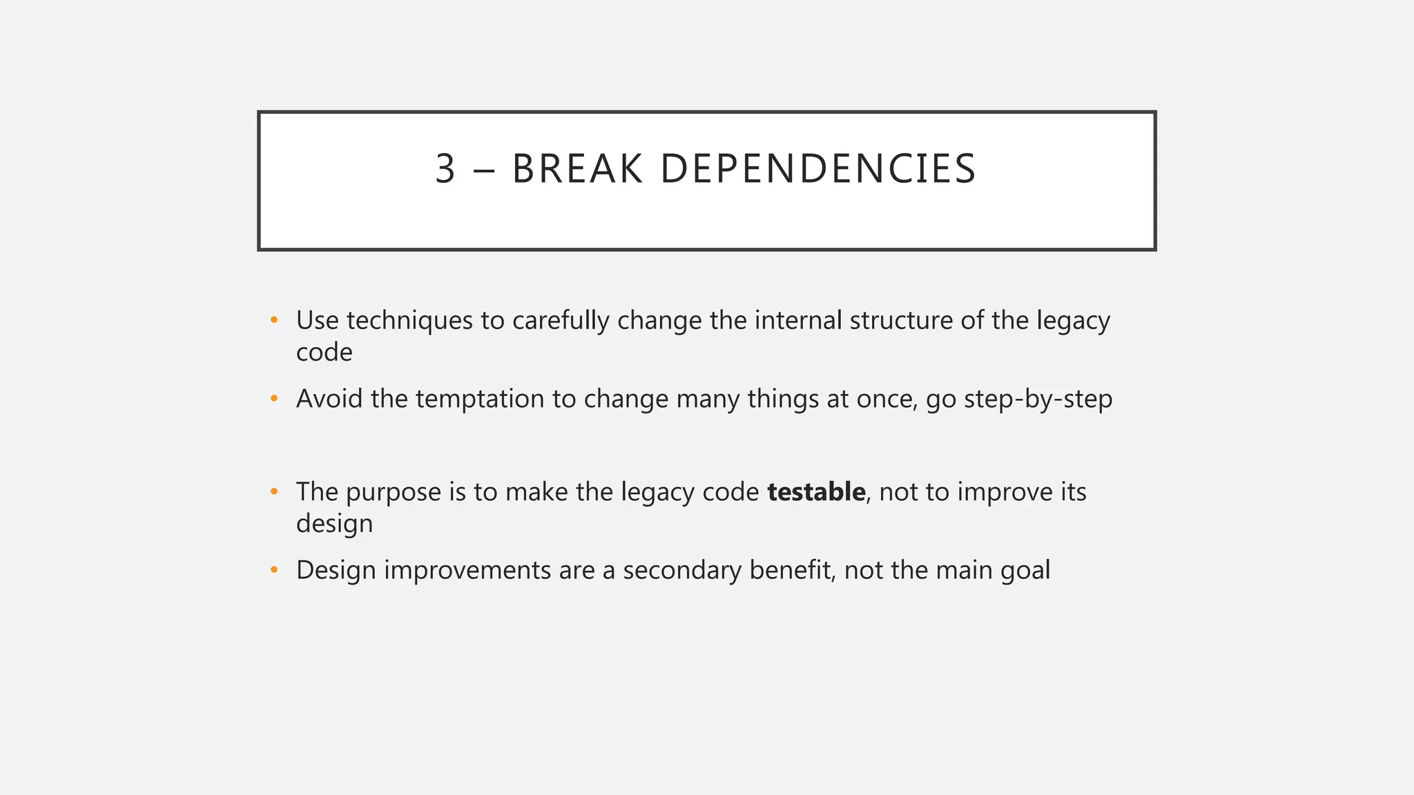 3 – BREAK DEPENDENCIES
• Use techniques to carefully change the internal structure of the legacy
code
• Avoid the temptation to change many things at once, go step-by-step
• The purpose is to make the legacy code testable, not to improve its
design
• Design improvements are a secondary benefit, not the main goal
 