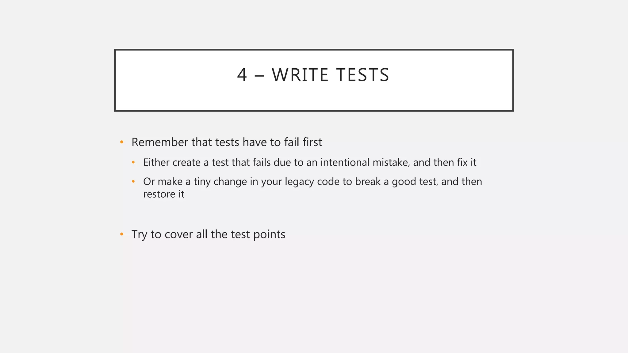 4 – WRITE TESTS
• Remember that tests have to fail first
• Either create a test that fails due to an intentional mistake, and then fix it
• Or make a tiny change in your legacy code to break a good test, and then
restore it
• Try to cover all the test points
 