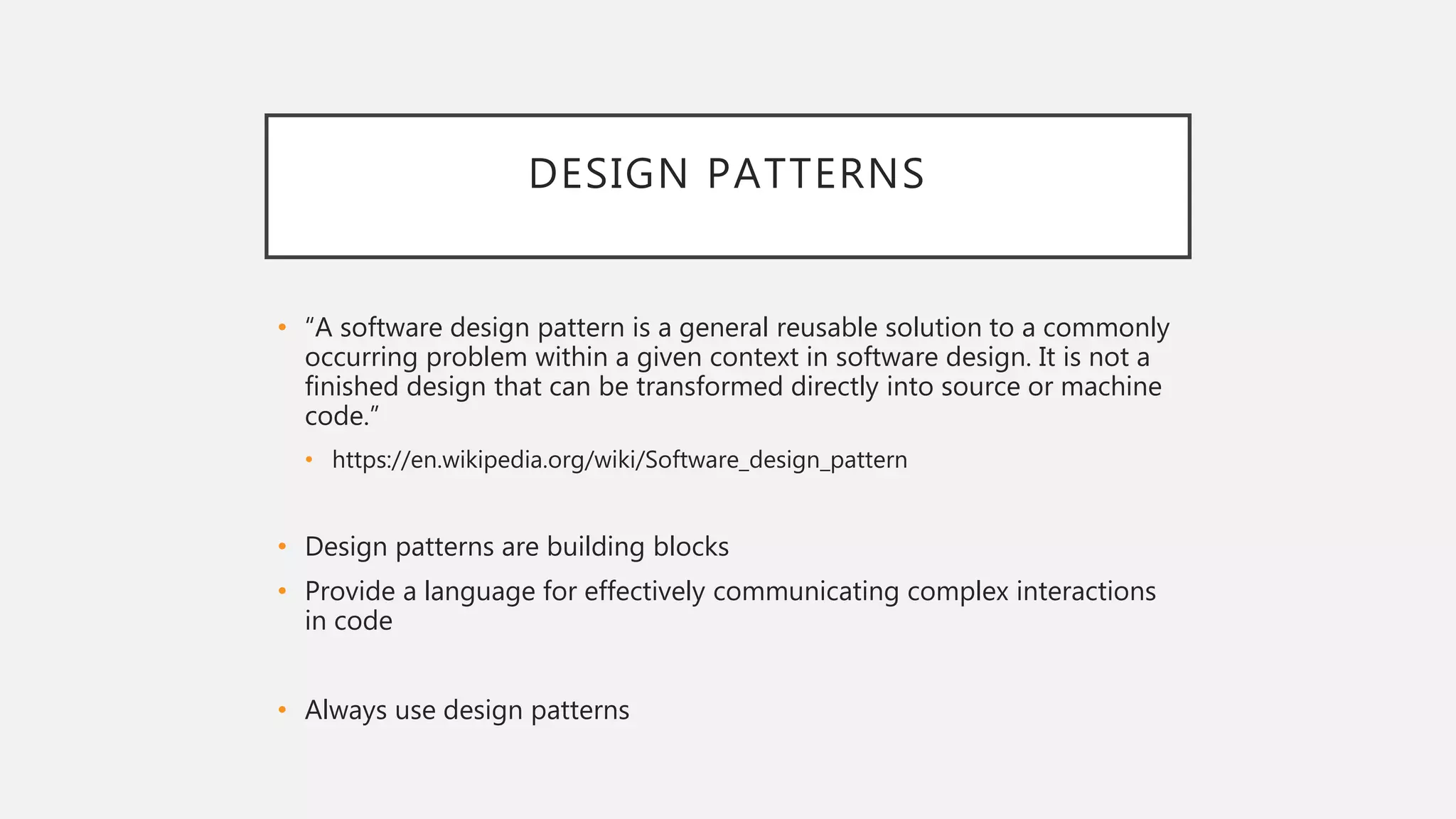 DESIGN PATTERNS
• “A software design pattern is a general reusable solution to a commonly
occurring problem within a given context in software design. It is not a
finished design that can be transformed directly into source or machine
code.”
• https://en.wikipedia.org/wiki/Software_design_pattern
• Design patterns are building blocks
• Provide a language for effectively communicating complex interactions
in code
• Always use design patterns
 