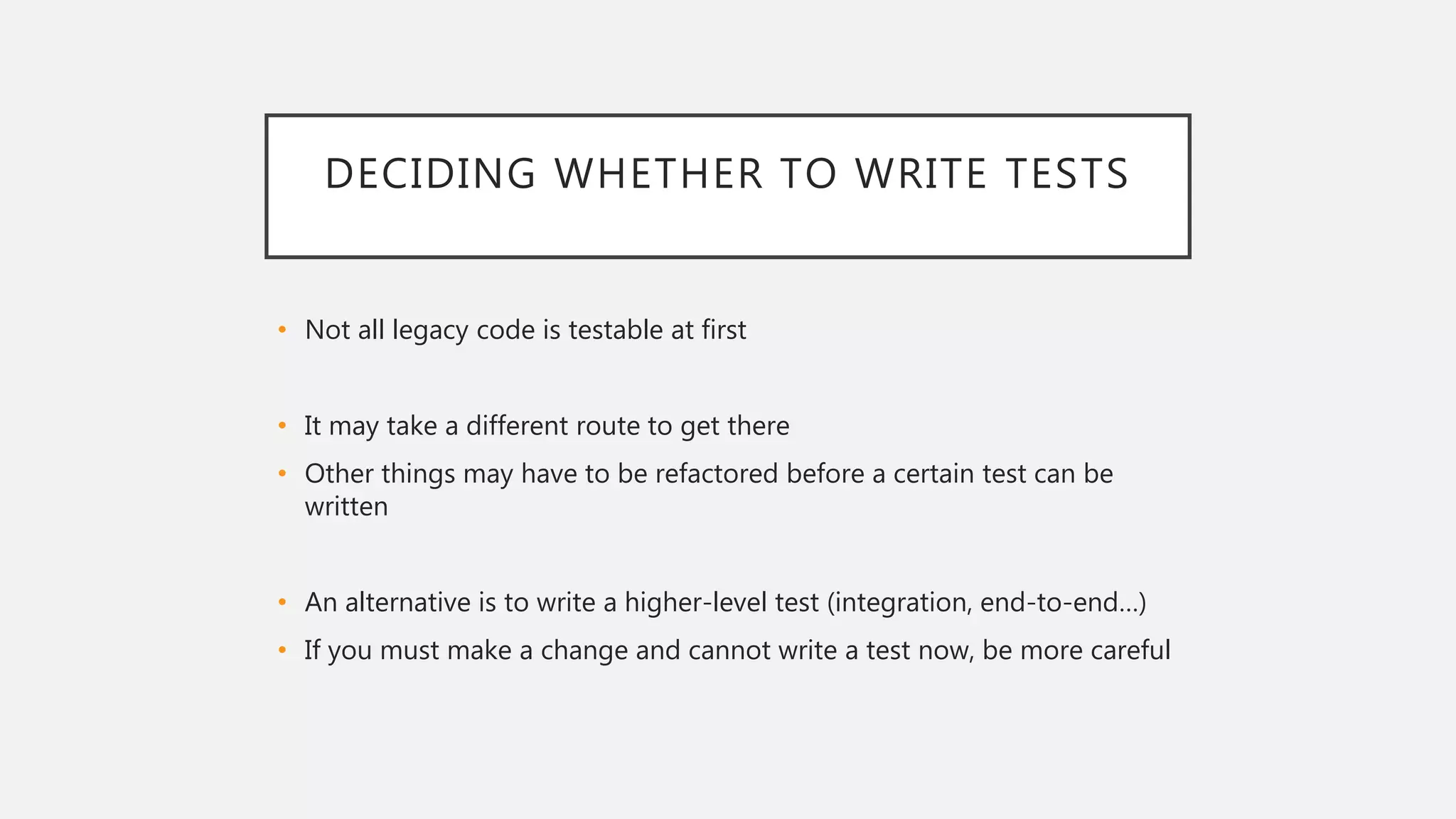 DECIDING WHETHER TO WRITE TESTS
• Not all legacy code is testable at first
• It may take a different route to get there
• Other things may have to be refactored before a certain test can be
written
• An alternative is to write a higher-level test (integration, end-to-end…)
• If you must make a change and cannot write a test now, be more careful
 
