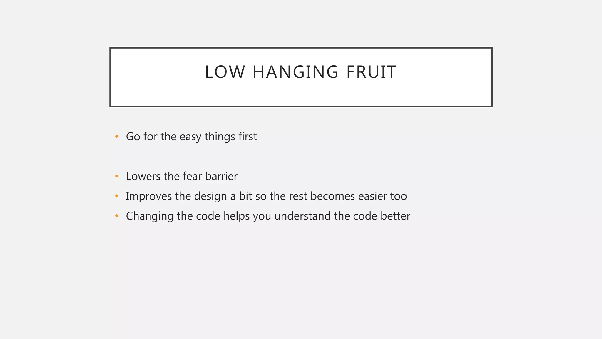 LOW HANGING FRUIT
• Go for the easy things first
• Lowers the fear barrier
• Improves the design a bit so the rest becomes easier too
• Changing the code helps you understand the code better
 