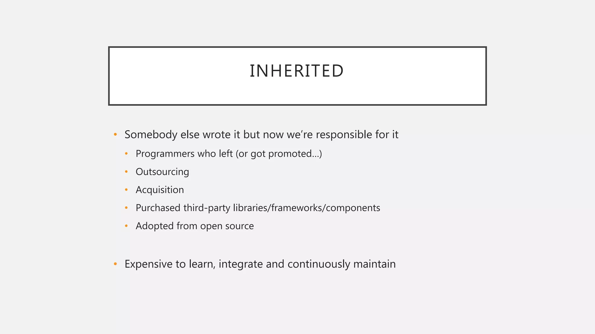 INHERITED
• Somebody else wrote it but now we’re responsible for it
• Programmers who left (or got promoted…)
• Outsourcing
• Acquisition
• Purchased third-party libraries/frameworks/components
• Adopted from open source
• Expensive to learn, integrate and continuously maintain
 