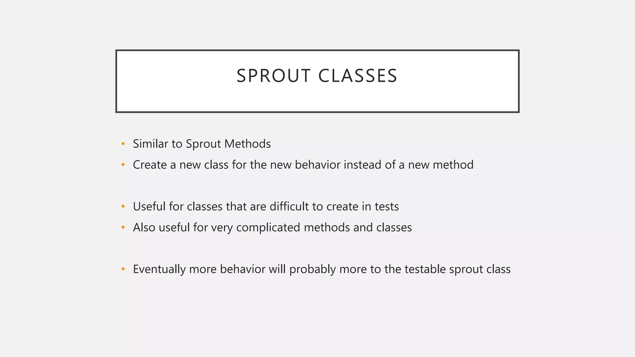 SPROUT CLASSES
• Similar to Sprout Methods
• Create a new class for the new behavior instead of a new method
• Useful for classes that are difficult to create in tests
• Also useful for very complicated methods and classes
• Eventually more behavior will probably more to the testable sprout class
 