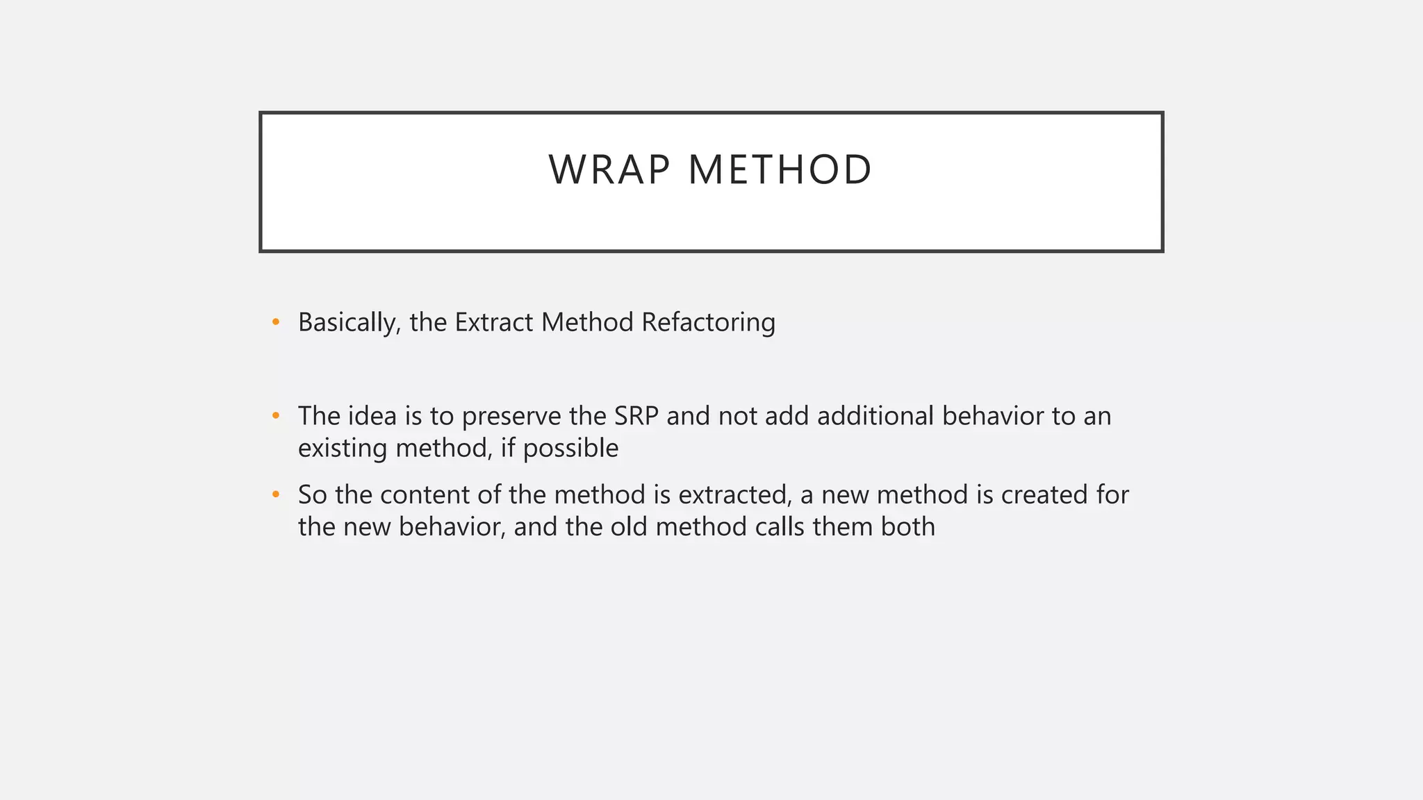 WRAP METHOD
• Basically, the Extract Method Refactoring
• The idea is to preserve the SRP and not add additional behavior to an
existing method, if possible
• So the content of the method is extracted, a new method is created for
the new behavior, and the old method calls them both
 