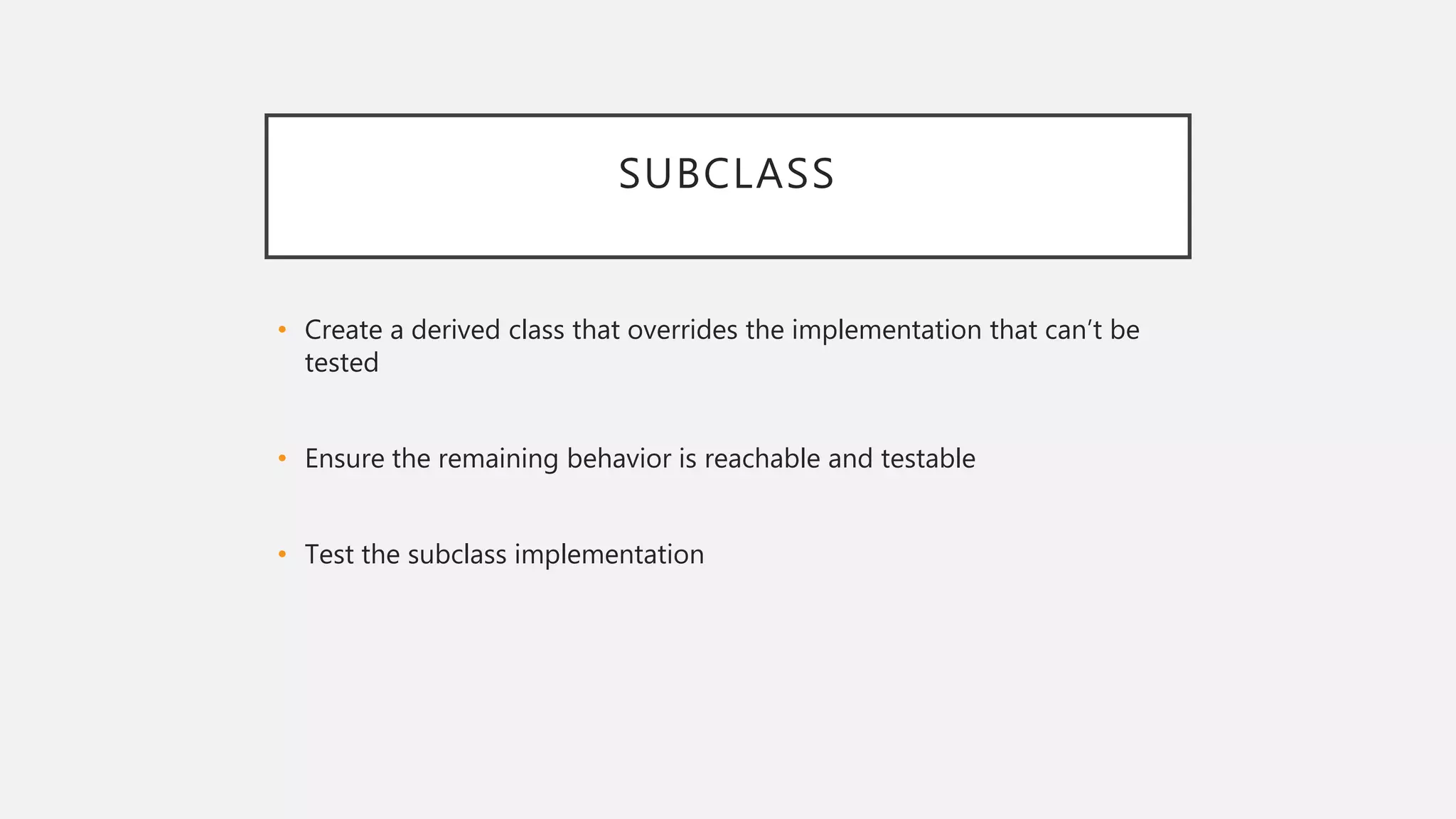 SUBCLASS
• Create a derived class that overrides the implementation that can’t be
tested
• Ensure the remaining behavior is reachable and testable
• Test the subclass implementation
 