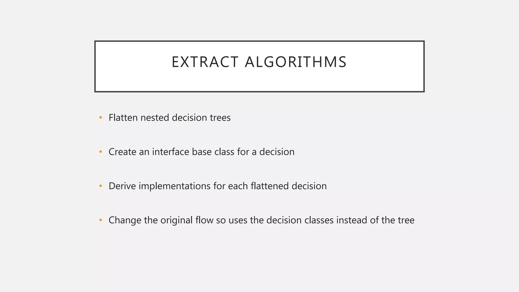 EXTRACT ALGORITHMS
• Flatten nested decision trees
• Create an interface base class for a decision
• Derive implementations for each flattened decision
• Change the original flow so uses the decision classes instead of the tree
 