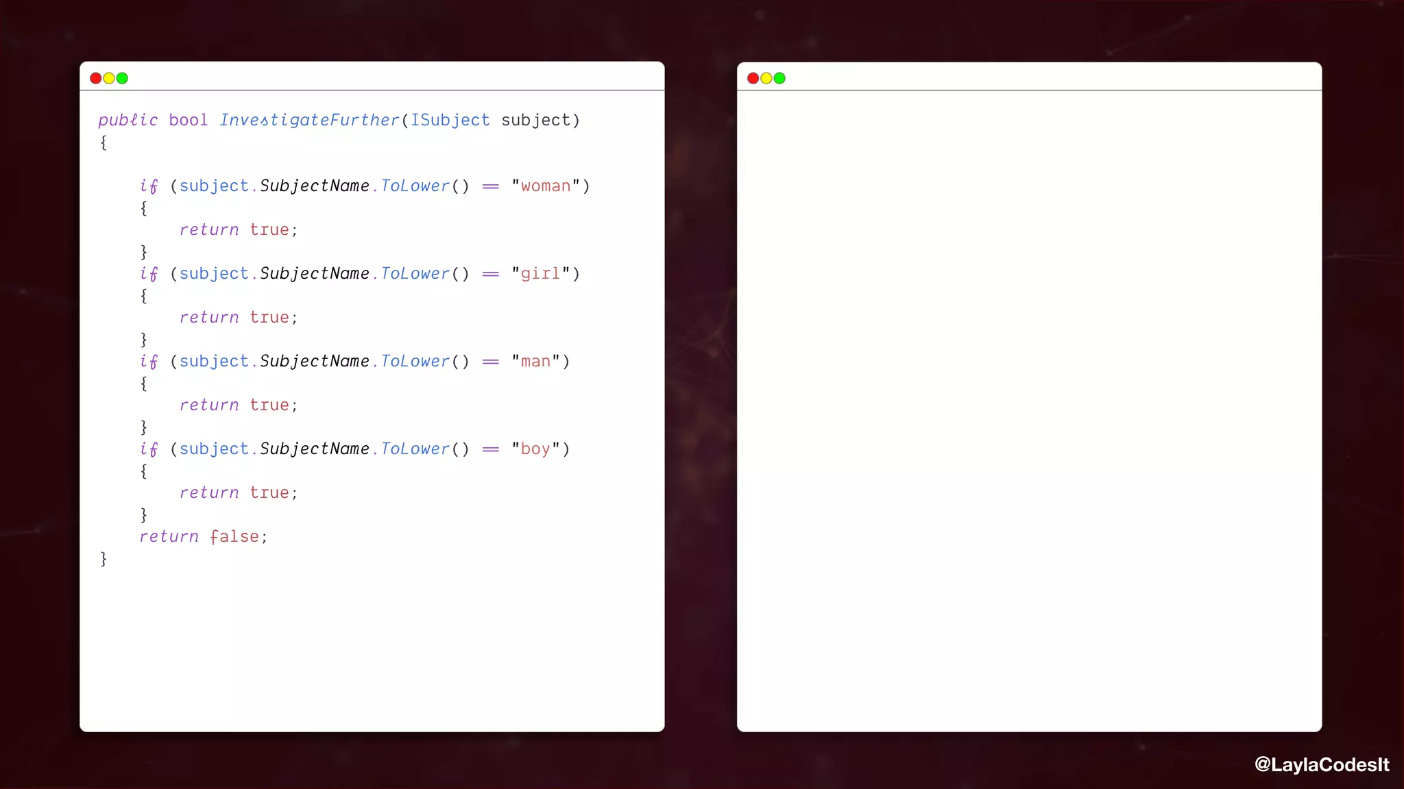 @LaylaCodesIt
public
 
bool
 
InvestigateFurther(ISubject
 
subject)


{


 
 
 


 
 
 
 
if
 
(subject.SubjectName.ToLower()
 
=
=
 
"woman")


 
 
 
 
{


 
 
 
 
 
 
 
 
return
 
true;


 
 
 
 
}
 
 
 
 
 
 
 
 


 
 
 
 
if
 
(subject.SubjectName.ToLower()
 
=
=
 
"girl")


 
 
 
 
{


 
 
 
 
 
 
 
 
return
 
true;


 
 
 
 
}
 
 
 
 
 
 
 
 


 
 
 
 
if
 
(subject.SubjectName.ToLower()
 
=
=
 
"man")


 
 
 
 
{


 
 
 
 
 
 
 
 
return
 
true;


 
 
 
 
}
 
 
 
 
 
 
 
 


 
 
 
 
if
 
(subject.SubjectName.ToLower()
 
=
=
 
"boy")


 
 
 
 
{


 
 
 
 
 
 
 
 
return
 
true;


 
 
 
 
}
 
 
 
 
 
 
 
 


 
 
 
 
return
 
false;


}


 