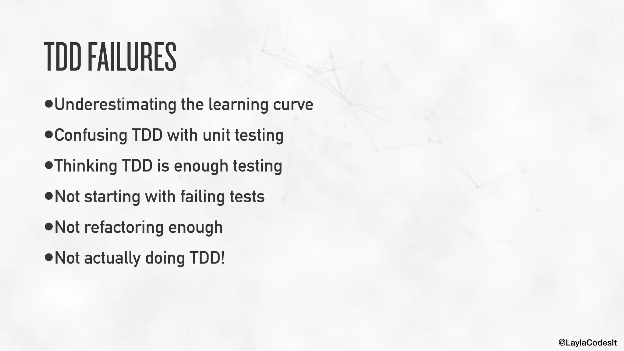 @LaylaCodesIt
TDDFAILURES
•Underestimating the learning curve


•Confusing TDD with unit testing


•Thinking TDD is enough testing


•Not starting with failing tests


•Not refactoring enough


•Not actually doing TDD!
 