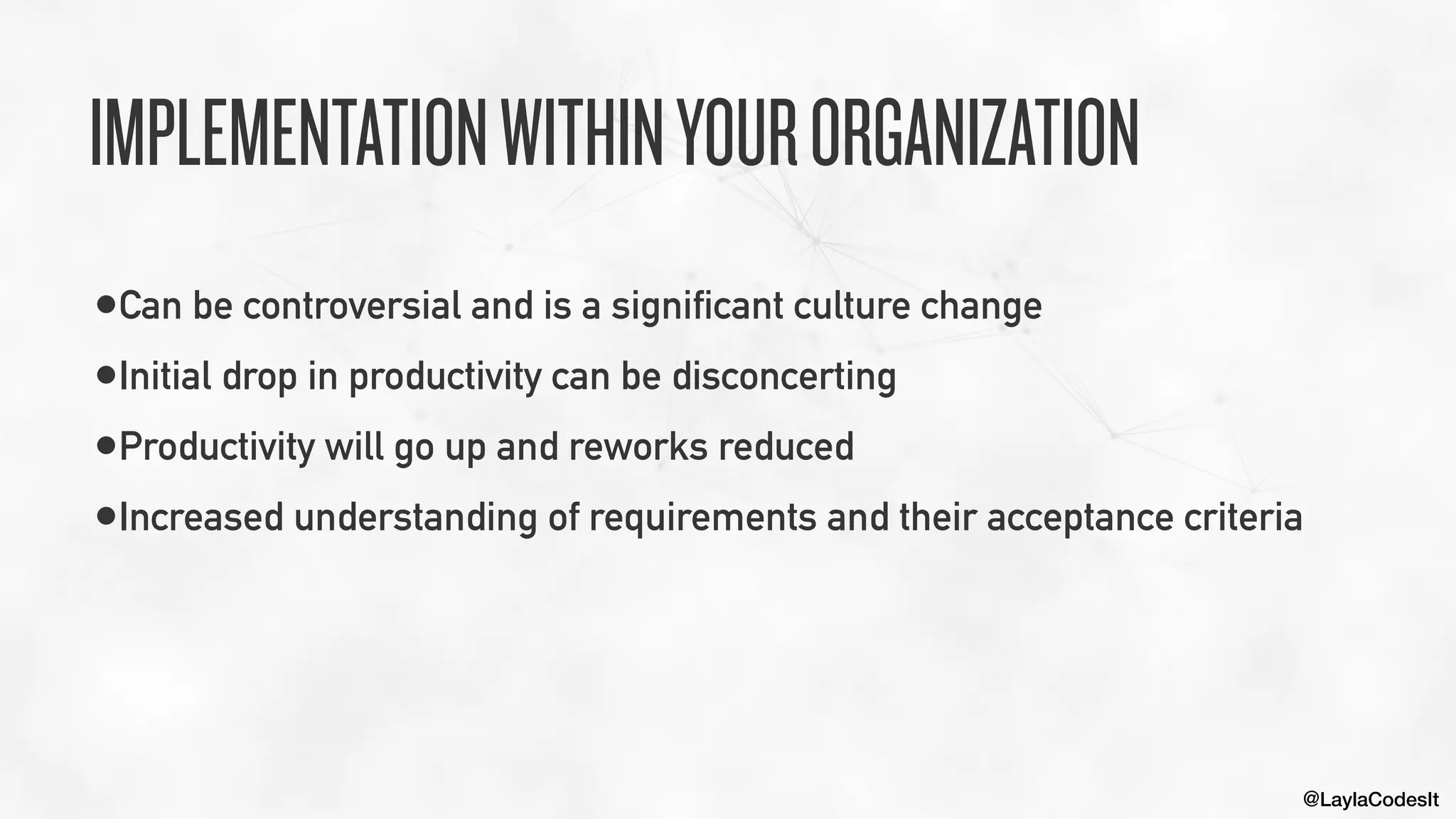 @LaylaCodesIt
IMPLEMENTATIONWITHINYOURORGANIZATION
•Can be controversial and is a significant culture change


•Initial drop in productivity can be disconcerting


•Productivity will go up and reworks reduced


•Increased understanding of requirements and their acceptance criteria
 